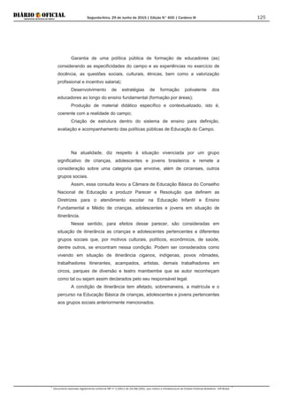 Segunda-feira, 29 de Junho de 2015 | Edição N° 600 | Cardeno III
Documento assinado digitalmente conforme MP nº 2.200-2 de 24/08/2001, que institui a Infraestrutura de Chaves Públicas Brasileira - ICP-Brasil.
125
Garantia de uma política pública de formação de educadores (as)
considerando as especificidades do campo e as experiências no exercício de
docência, as questões sociais, culturais, étnicas, bem como a valorização
profissional e incentivo salarial;
Desenvolvimento de estratégias de formação polivalente dos
educadores ao longo do ensino fundamental (formação por áreas);
Produção de material didático específico e contextualizado, isto é,
coerente com a realidade do campo;
Criação de estrutura dentro do sistema de ensino para definição,
avaliação e acompanhamento das políticas públicas de Educação do Campo.
Na atualidade, diz respeito à situação vivenciada por um grupo
significativo de crianças, adolescentes e jovens brasileiros e remete a
consideração sobre uma categoria que envolve, além de circenses, outros
grupos sociais.
Assim, essa consulta levou a Câmara de Educação Básica do Conselho
Nacional de Educação a produzir Parecer e Resolução que definem as
Diretrizes para o atendimento escolar na Educação Infantil e Ensino
Fundamental e Médio de crianças, adolescentes e jovens em situação de
itinerância.
Nesse sentido, para efeitos desse parecer, são consideradas em
situação de itinerância as crianças e adolescentes pertencentes a diferentes
grupos sociais que, por motivos culturais, políticos, econômicos, de saúde,
dentre outros, se encontram nessa condição. Podem ser considerados como
vivendo em situação de itinerância ciganos, indígenas, povos nômades,
trabalhadores itinerantes, acampados, artistas, demais trabalhadores em
circos, parques de diversão e teatro mambembe que se autor reconheçam
como tal ou sejam assim declarados pelo seu responsável legal.
A condição de itinerância tem afetado, sobremaneira, a matrícula e o
percurso na Educação Básica de crianças, adolescentes e jovens pertencentes
aos grupos sociais anteriormente mencionados.
 