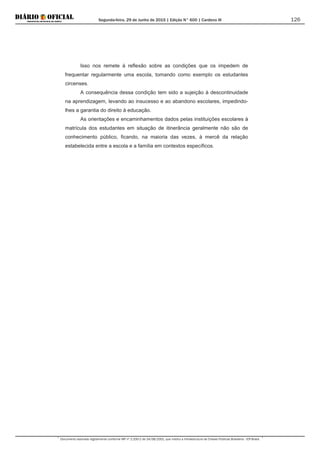 Segunda-feira, 29 de Junho de 2015 | Edição N° 600 | Cardeno III
Documento assinado digitalmente conforme MP nº 2.200-2 de 24/08/2001, que institui a Infraestrutura de Chaves Públicas Brasileira - ICP-Brasil.
126
Isso nos remete à reflexão sobre as condições que os impedem de
frequentar regularmente uma escola, tomando como exemplo os estudantes
circenses.
A consequência dessa condição tem sido a sujeição à descontinuidade
na aprendizagem, levando ao insucesso e ao abandono escolares, impedindo-
lhes a garantia do direito à educação.
As orientações e encaminhamentos dados pelas instituições escolares à
matrícula dos estudantes em situação de itinerância geralmente não são de
conhecimento público, ficando, na maioria das vezes, à mercê da relação
estabelecida entre a escola e a família em contextos específicos.
 