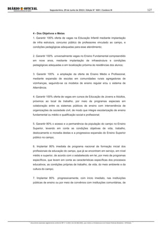 Segunda-feira, 29 de Junho de 2015 | Edição N° 600 | Cardeno III
Documento assinado digitalmente conforme MP nº 2.200-2 de 24/08/2001, que institui a Infraestrutura de Chaves Públicas Brasileira - ICP-Brasil.
127
4 - Dos Objetivos e Metas
1. Garantir 100% oferta de vagas na Educação Infantil mediante implantação
de infra estrutura, concurso público de professores vinculado ao campo, e
condições pedagógicas adequadas para esse atendimento;
2. Garantir 100% universalmente vagas no Ensino Fundamental compreendido
em nove anos, mediante implantação de infraestrutura e condições
pedagógicas adequadas e em localização próxima às residências dos alunos;
3. Garantir 100% a ampliação da oferta de Ensino Médio e Profissional,
mediante expansão de escolas em comunidades rurais agregadoras de
vizinhanças, seguindo-se os modelos de ensino regular e/ou o sistema de
Alternância;
4. Garantir 100% oferta de vagas em cursos de Educação de Jovens e Adultos,
próximos ao local de trabalho, por meio de programas especiais em
colaboração entre os sistemas públicos de ensino com interveniência de
organizações da sociedade civil, de modo que integre escolarização de ensino
fundamental ou médio e qualificação social e profissional;
5. Garantir 80% o acesso e a permanência da população do campo no Ensino
Superior, levando em conta as condições objetivas de vida, trabalho,
deslocamento e moradia destas e a progressiva expansão do Ensino Superior
público no campo;
6. Implantar 80% imediata de programa nacional de formação inicial dos
profissionais da educação do campo, que já se encontram em serviço, em nível
médio e superior, de acordo com o estabelecido em lei, por meio de programas
específicos, que levem em conta as características específicas dos processos
educativos, as condições próprias de trabalho, de vida, do meio ambiente e da
cultura do campo;
7. Implantar 80% progressivamente, com início imediato, nas instituições
públicas de ensino ou por meio de convênios com instituições comunitárias, de
 