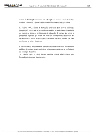 Segunda-feira, 29 de Junho de 2015 | Edição N° 600 | Cardeno III
Documento assinado digitalmente conforme MP nº 2.200-2 de 24/08/2001, que institui a Infraestrutura de Chaves Públicas Brasileira - ICP-Brasil.
128
cursos de habilitação específica em educação do campo, em nível médio e
superior, com vistas a formar futuros profissionais de educação do campo.
8. Garantir 100% a oferta de formação continuada, bem como o estímulo à
participação, criando-se as condições necessárias de afastamento do serviço e
de custeio, a todos os profissionais da educação do campo, por meio de
programas especiais que levem em conta as características específicas dos
processos educativos, as condições próprias de trabalho, de vida, do meio
ambiente e da cultura do campo;
9. Implantar 60% imediatamente concursos públicos específicos, nos sistemas
públicos de ensino, para o provimento progressivo dos cargos de profissionais
da educação do campo;
10. Garantir 50% da carga horária semanal dosas educadoresas para
formação continuada e planejamento;
 