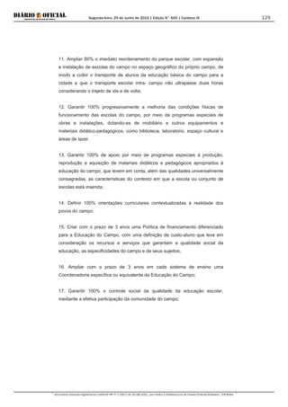 Segunda-feira, 29 de Junho de 2015 | Edição N° 600 | Cardeno III
Documento assinado digitalmente conforme MP nº 2.200-2 de 24/08/2001, que institui a Infraestrutura de Chaves Públicas Brasileira - ICP-Brasil.
129
11. Ampliar 80% o imediato reordenamento do parque escolar, com expansão
e instalação de escolas do campo no espaço geográfico do próprio campo, de
modo a coibir o transporte de alunos da educação básica do campo para a
cidade e que o transporte escolar intra- campo não ultrapasse duas horas
considerando o trajeto de ida e de volta;
12. Garantir 100% progressivamente a melhoria das condições físicas de
funcionamento das escolas do campo, por meio de programas especiais de
obras e instalações, dotando-as de mobiliário e outros equipamentos e
materiais didático-pedagógicos, como biblioteca, laboratório, espaço cultural e
áreas de lazer.
13. Garantir 100% de apoio por meio de programas especiais à produção,
reprodução e aquisição de materiais didáticos e pedagógicos apropriados à
educação do campo, que levem em conta, além das qualidades universalmente
consagradas, as características do contexto em que a escola ou conjunto de
escolas está inserida;
14. Definir 100% orientações curriculares contextualizadas à realidade dos
povos do campo;
15. Criar com o prazo de 3 anos uma Política de financiamento diferenciado
para a Educação do Campo, com uma definição de custo-aluno que leve em
consideração os recursos e serviços que garantam a qualidade social da
educação, as especificidades do campo e de seus sujeitos;
16. Ampliar com o prazo de 3 anos em cada sistema de ensino uma
Coordenadoria específica ou equivalente da Educação do Campo;
17. Garantir 100% o controle social da qualidade da educação escolar,
mediante a efetiva participação da comunidade do campo;
 