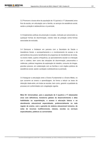 Segunda-feira, 29 de Junho de 2015 | Edição N° 600 | Cardeno III
Documento assinado digitalmente conforme MP nº 2.200-2 de 24/08/2001, que institui a Infraestrutura de Chaves Públicas Brasileira - ICP-Brasil.
13
3.2 Promover a busca ativa da população de 15 (quinze) a 17 (dezessete) anos
fora da escola, em articulação com a família, os serviços de assistência social,
saúde e proteção à adolescência e à juventude;
3.3 Implementar políticas de prevenção à evasão, motivada por preconceito ou
quaisquer formas de discriminação, criando rede de proteção contra formas
associadas de exclusão;
3.4 Estruturar e fortalecer em parceria com a Secretaria de Saúde e
Assistência Social, o acompanhamento e o monitoramento do acesso e da
permanência dos jovens beneficiários de programas de transferência de renda,
no ensino médio, quanto à frequência, ao aproveitamento escolar e à interação
com o coletivo, bem como das situações de discriminação, preconceitos e
violências, práticas irregulares de exploração do trabalho, consumo de drogas,
gravidez precoce, em colaboração com as famílias e com órgãos públicos de
assistência social, saúde e proteção à adolescência e juventude;
3.5 Assegurar a articulação entre o Ensino Fundamental e o Ensino Médio, no
que concerne ao ensino e aprendizagem, de forma a reduzir as taxas de
distorção idade-série, em todas as escolas, bem como, garantir a qualidade do
processo em conformidade com a legislação vigente;
Meta 04: Universalizar, para a população de 4 (quatro) a 17 (dezessete)
anos com deficiência, transtorno globais do desenvolvimento e altas
habilidades ou superdotação, o acesso à educação básica e ao
atendimento educacional especializado, preferencialmente na rede
regular de ensino, com a garantia de sistema educacional inclusivo, de
salas de recursos multifuncionais, classes, escolas ou serviços
especializados, públicos ou conveniados
 