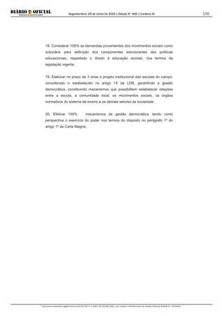 Segunda-feira, 29 de Junho de 2015 | Edição N° 600 | Cardeno III
Documento assinado digitalmente conforme MP nº 2.200-2 de 24/08/2001, que institui a Infraestrutura de Chaves Públicas Brasileira - ICP-Brasil.
130
18. Considerar 100% as demandas provenientes dos movimentos sociais como
subsídios para definição dos componentes estruturantes das políticas
educacionais, respeitado o direito à educação escolar, nos termos da
legislação vigente;
19. Elaborar no prazo de 3 anos o projeto institucional das escolas do campo,
considerado o estabelecido no artigo 14 da LDB, garantindo a gestão
democrática, constituindo mecanismos que possibilitem estabelecer relações
entre a escola, a comunidade local, os movimentos sociais, os órgãos
normativos do sistema de ensino e os demais setores da sociedade;
20. Efetivar 100% mecanismos de gestão democrática, tendo como
perspectiva o exercício do poder nos termos do disposto no parágrafo 1º do
artigo 1º da Carta Magna;
 