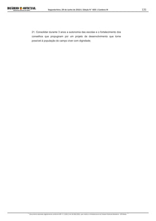 Segunda-feira, 29 de Junho de 2015 | Edição N° 600 | Cardeno III
Documento assinado digitalmente conforme MP nº 2.200-2 de 24/08/2001, que institui a Infraestrutura de Chaves Públicas Brasileira - ICP-Brasil.
131
21. Consolidar durante 3 anos a autonomia das escolas e o fortalecimento dos
conselhos que propugnam por um projeto de desenvolvimento que torne
possível à população do campo viver com dignidade;
 