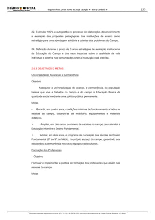 Segunda-feira, 29 de Junho de 2015 | Edição N° 600 | Cardeno III
Documento assinado digitalmente conforme MP nº 2.200-2 de 24/08/2001, que institui a Infraestrutura de Chaves Públicas Brasileira - ICP-Brasil.
133
22. Estimular 100% a autogestão no processo de elaboração, desenvolvimento
e avaliação das propostas pedagógicas das instituições de ensino como
estratégia para uma abordagem solidária e coletiva dos problemas do Campo;
24. Definição durante o prazo de 3 anos estratégias de avaliação institucional
da Educação do Campo e dos seus impactos sobre a qualidade da vida
individual e coletiva nas comunidades onde a instituição está inserida.
2.6.3 OBJETIVOS E METAS
Universalização do acesso e permanência
Objetivo
Assegurar a universalização do acesso, e permanência, da população
baiana que vive e trabalha no campo e do campo à Educação Básica de
qualidade social mediante uma política pública permanente.
Metas
• Garantir, em quatro anos, condições mínimas de funcionamento a todas as
escolas do campo, dotando-as de mobiliário, equipamentos e materiais
didáticos.
• Ampliar, em dois anos, o número de escolas no campo para atender a
Educação Infantil e o Ensino Fundamental.
• Adotar, em dois anos, o programa de nucleação das escolas de Ensino
Fundamental (6º ao 9º ) e Médio, no próprio espaço do campo, garantindo aos
educandos a permanência nos seus espaços socioculturais.
Formação dos Professores
Objetivo
Formular e implementar a política de formação dos professores que atuam nas
escolas do campo.
Metas
 