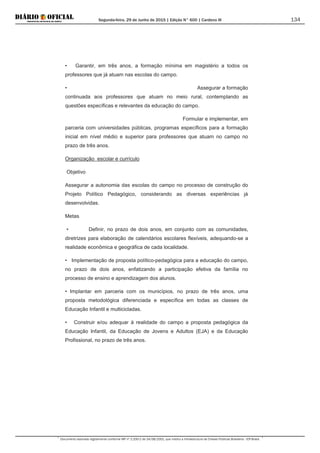 Segunda-feira, 29 de Junho de 2015 | Edição N° 600 | Cardeno III
Documento assinado digitalmente conforme MP nº 2.200-2 de 24/08/2001, que institui a Infraestrutura de Chaves Públicas Brasileira - ICP-Brasil.
134
• Garantir, em três anos, a formação mínima em magistério a todos os
professores que já atuam nas escolas do campo.
• Assegurar a formação
continuada aos professores que atuam no meio rural, contemplando as
questões específicas e relevantes da educação do campo.
Formular e implementar, em
parceria com universidades públicas, programas específicos para a formação
inicial em nível médio e superior para professores que atuam no campo no
prazo de três anos.
Organização escolar e currículo
Objetivo
Assegurar a autonomia das escolas do campo no processo de construção do
Projeto Político Pedagógico, considerando as diversas experiências já
desenvolvidas.
Metas
• Definir, no prazo de dois anos, em conjunto com as comunidades,
diretrizes para elaboração de calendários escolares flexíveis, adequando-se a
realidade econômica e geográfica de cada localidade.
• Implementação de proposta político-pedagógica para a educação do campo,
no prazo de dois anos, enfatizando a participação efetiva da família no
processo de ensino e aprendizagem dos alunos.
• Implantar em parceria com os municípios, no prazo de três anos, uma
proposta metodológica diferenciada e específica em todas as classes de
Educação Infantil e multicicladas.
• Construir e/ou adequar à realidade do campo a proposta pedagógica da
Educação Infantil, da Educação de Jovens e Adultos (EJA) e da Educação
Profissional, no prazo de três anos.
 