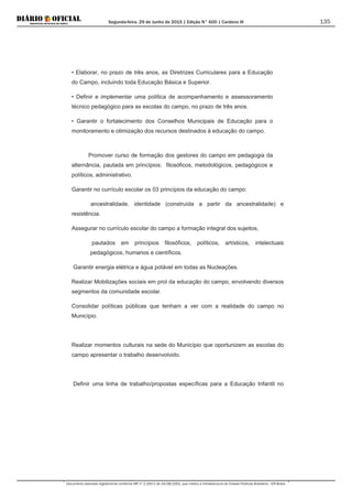 Segunda-feira, 29 de Junho de 2015 | Edição N° 600 | Cardeno III
Documento assinado digitalmente conforme MP nº 2.200-2 de 24/08/2001, que institui a Infraestrutura de Chaves Públicas Brasileira - ICP-Brasil.
135
• Elaborar, no prazo de três anos, as Diretrizes Curriculares para a Educação
do Campo, incluindo toda Educação Básica e Superior.
• Definir e implementar uma política de acompanhamento e assessoramento
técnico pedagógico para as escolas do campo, no prazo de três anos.
• Garantir o fortalecimento dos Conselhos Municipais de Educação para o
monitoramento e otimização dos recursos destinados à educação do campo.
Promover curso de formação dos gestores do campo em pedagogia da
alternância, pautada em princípios: filosóficos, metodológicos, pedagógicos e
políticos, administrativo.
Garantir no currículo escolar os 03 princípios da educação do campo:
ancestralidade, identidade (construída a partir da ancestralidade) e
resistência.
Assegurar no currículo escolar do campo a formação integral dos sujeitos,
pautados em princípios filosóficos, políticos, artísticos, intelectuais
pedagógicos, humanos e científicos.
Garantir energia elétrica e água potável em todas as Nucleações.
Realizar Mobilizações sociais em prol da educação do campo, envolvendo diversos
segmentos da comunidade escolar.
Consolidar políticas públicas que tenham a ver com a realidade do campo no
Município.
Realizar momentos culturais na sede do Município que oportunizem as escolas do
campo apresentar o trabalho desenvolvido.
Definir uma linha de trabalho/propostas específicas para a Educação Infantil no
 