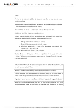 Segunda-feira, 29 de Junho de 2015 | Edição N° 600 | Cardeno III
Documento assinado digitalmente conforme MP nº 2.200-2 de 24/08/2001, que institui a Infraestrutura de Chaves Públicas Brasileira - ICP-Brasil.
136
campo.
Ampliar e/ ou construir prédios escolares (nucleação de fato, com prédios
escolares centrais)
Obter recursos financeiros específicos (locação de recursos a nível Municipal para
a manutenção adequada das escolas do campo).
Criar condições de acesso / qualidade das estradas/ transporte escolar.
Estabelecer condições de permanência dos alunos.
Cumprir calendário oficial SEDUC e flexibilizar caso necessário com ações que
atendam as especificidades do campo. Sujeito aprovação SEDUC.
• Situações climáticas / entraves no acesso
• Disponibilidade para planejamento da equipe
• Propostas explorando o meio com atividades relacionadas lei
10.639/2003 e lei 11.645/2008
Assegurar Merenda Escolar contínua e de qualidade
Realizar Concurso público para professores e profissionais de apoio, efetivando
Políticas Públicas para atrair e garantir a permanência deste profissional no campo
(concurso específico)
Instrumentalizar formação de professores para atuar na Educação do Campo, em
parceria com outras instituições.
Garantir a reprodução de materiais pedagógicos para Unidades Escolares.
Elaborar legislação para regulamentar e / ou acomodar alunos da Educação Infantil no
campo nas Nucleações Centrais para reduzir e/ou acabar as salas multicicladas.
Organizar o campo com um único Sistema de Ensino respeitando as peculiaridades.
Gerar Cursos de formação específica para os educadores do campo com carga
horária estendida (pode ser articulado em parceria com Instituições de Ensino
 