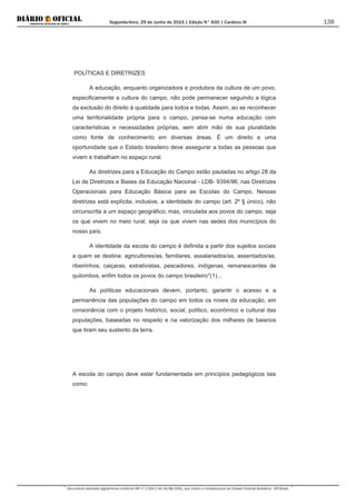 Segunda-feira, 29 de Junho de 2015 | Edição N° 600 | Cardeno III
Documento assinado digitalmente conforme MP nº 2.200-2 de 24/08/2001, que institui a Infraestrutura de Chaves Públicas Brasileira - ICP-Brasil.
138
POLÍTICAS E DIRETRIZES
A educação, enquanto organizadora e produtora da cultura de um povo,
especificamente a cultura do campo, não pode permanecer seguindo a lógica
da exclusão do direito à qualidade para todos e todas. Assim, ao se reconhecer
uma territorialidade própria para o campo, pensa-se numa educação com
características e necessidades próprias, sem abrir mão de sua pluralidade
como fonte de conhecimento em diversas áreas. É um direito e uma
oportunidade que o Estado brasileiro deve assegurar a todas as pessoas que
vivem e trabalham no espaço rural.
As diretrizes para a Educação do Campo estão pautadas no artigo 28 da
Lei de Diretrizes e Bases da Educação Nacional - LDB- 9394/96; nas Diretrizes
Operacionais para Educação Básica para as Escolas do Campo. Nessas
diretrizes está explícita, inclusive, a identidade do campo (art. 2º § único), não
circunscrita a um espaço geográfico, mas, vinculada aos povos do campo, seja
os que vivem no meio rural, seja os que vivem nas sedes dos municípios do
nosso país.
A identidade da escola do campo é definida a partir dos sujeitos sociais
a quem se destina: agricultores/as, familiares, assalariados/as, assentados/as,
ribeirinhos, caiçaras, extrativistas, pescadores, indígenas, remanescentes de
quilombos, enfim todos os povos do campo brasileiro*(1)...
As políticas educacionais devem, portanto, garantir o acesso e a
permanência das populações do campo em todos os níveis da educação, em
consonância com o projeto histórico, social, político, econômico e cultural das
populações, baseadas no respeito e na valorização dos milhares de baianos
que tiram seu sustento da terra.
A escola do campo deve estar fundamentada em princípios pedagógicos tais
como:
 