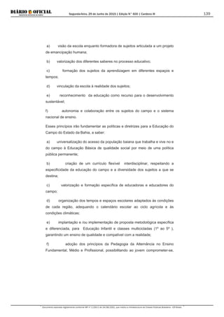 Segunda-feira, 29 de Junho de 2015 | Edição N° 600 | Cardeno III
Documento assinado digitalmente conforme MP nº 2.200-2 de 24/08/2001, que institui a Infraestrutura de Chaves Públicas Brasileira - ICP-Brasil.
139
a) visão da escola enquanto formadora de sujeitos articulada a um projeto
de emancipação humana;
b) valorização dos diferentes saberes no processo educativo;
c) formação dos sujeitos da aprendizagem em diferentes espaços e
tempos;
d) vinculação da escola à realidade dos sujeitos;
e) reconhecimento da educação como recurso para o desenvolvimento
sustentável;
f) autonomia e colaboração entre os sujeitos do campo e o sistema
nacional de ensino.
Esses princípios irão fundamentar as políticas e diretrizes para a Educação do
Campo do Estado da Bahia, a saber:
a) universalização do acesso da população baiana que trabalha e vive no e
do campo à Educação Básica de qualidade social por meio de uma política
pública permanente;
b) criação de um currículo flexível interdisciplinar, respeitando a
especificidade da educação do campo e a diversidade dos sujeitos a que se
destina;
c) valorização e formação específica de educadoras e educadores do
campo;
d) organização dos tempos e espaços escolares adaptados às condições
de cada região, adequando o calendário escolar ao ciclo agrícola e às
condições climáticas;
e) implantação e /ou implementação de proposta metodológica específica
e diferenciada, para Educação Infantil e classes multicicladas (1º ao 5º ),
garantindo um ensino de qualidade e compatível com a realidade;
f) adoção dos princípios da Pedagogia da Alternância no Ensino
Fundamental, Médio e Profissional, possibilitando ao jovem comprometer-se,
 