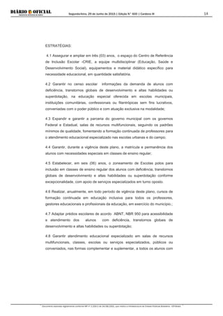 Segunda-feira, 29 de Junho de 2015 | Edição N° 600 | Cardeno III
Documento assinado digitalmente conforme MP nº 2.200-2 de 24/08/2001, que institui a Infraestrutura de Chaves Públicas Brasileira - ICP-Brasil.
14
ESTRATÉGIAS:
4.1 Assegurar e ampliar em três (03) anos, o espaço do Centro de Referência
de Inclusão Escolar -CRIE, a equipe multidisciplinar (Educação, Saúde e
Desenvolvimento Social), equipamentos e material didático específico para
necessidade educacional, em quantidade satisfatória.
4.2 Garantir no censo escolar informações da demanda de alunos com
deficiência, transtornos globais de desenvolvimento e altas habilidades ou
superdotação, na educação especial oferecida em escolas municipais,
instituições comunitárias, confessionais ou filantrópicas sem fins lucrativos,
conveniadas com o poder público e com atuação exclusiva na modalidade;
4.3 Expandir e garantir a parceria do governo municipal com os governos
Federal e Estadual, salas de recursos multifuncionais, seguindo os padrões
mínimos de qualidade, fomentando a formação continuada de professores para
o atendimento educacional especializado nas escolas urbanas e do campo;
4.4 Garantir, durante a vigência deste plano, a matrícula e permanência dos
alunos com necessidades especiais em classes de ensino regular;
4.5 Estabelecer, em seis (06) anos, o zoneamento de Escolas polos para
inclusão em classes de ensino regular dos alunos com deficiência, transtornos
globais de desenvolvimento e altas habilidades ou superdotação conforme
excepcionalidade, com apoio de serviços especializados em turno oposto.
4.6 Realizar, anualmente, em todo período de vigência deste plano, cursos de
formação continuada em educação inclusiva para todos os professores,
gestores educacionais e profissionais da educação, em exercício do município.;
4.7 Adaptar prédios escolares de acordo ABNT, NBR 950 para acessibilidade
e atendimento dos alunos com deficiência, transtornos globais de
desenvolvimento e altas habilidades ou superdotação;
4.8 Garantir atendimento educacional especializado em salas de recursos
multifuncionais, classes, escolas ou serviços especializados, públicos ou
conveniados, nas formas complementar e suplementar, a todos os alunos com
 