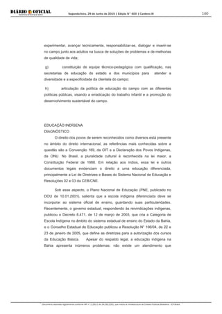 Segunda-feira, 29 de Junho de 2015 | Edição N° 600 | Cardeno III
Documento assinado digitalmente conforme MP nº 2.200-2 de 24/08/2001, que institui a Infraestrutura de Chaves Públicas Brasileira - ICP-Brasil.
140
experimentar, avançar tecnicamente, responsabilizar-se, dialogar e inserir-se
no campo junto aos adultos na busca de soluções de problemas e de melhorias
de qualidade de vida;
g) constituição de equipe técnico-pedagógica com qualificação, nas
secretarias de educação do estado e dos municípios para atender a
diversidade e a especificidade da clientela do campo;
h) articulação da política de educação do campo com as diferentes
políticas públicas, visando a erradicação do trabalho infantil e a promoção do
desenvolvimento sustentável do campo.
EDUCAÇÃO INDÍGENA
DIAGNÓSTICO
O direito dos povos de serem reconhecidos como diversos está presente
no âmbito do direito internacional, as referências mais conhecidas sobre a
questão são a Convenção 169, da OIT e a Declaração dos Povos Indígenas,
da ONU. No Brasil, a pluralidade cultural é reconhecida na lei maior, a
Constituição Federal de 1988. Em relação aos índios, essa lei e outros
documentos legais evidenciam o direito a uma educação diferenciada,
principalmente a Lei de Diretrizes e Bases do Sistema Nacional de Educação e
Resoluções 02 e 03 da CEB/CNE.
Sob esse aspecto, o Plano Nacional de Educação (PNE, publicado no
DOU de 10.01.2001), salienta que a escola indígena diferenciada deve se
incorporar ao sistema oficial de ensino, guardando suas particularidades.
Recentemente, o governo estadual, respondendo às reivindicações indígenas,
publicou o Decreto 8.471, de 12 de março de 2003, que cria a Categoria de
Escola Indígena no âmbito do sistema estadual de ensino do Estado da Bahia,
e o Conselho Estadual de Educação publicou a Resolução N° 106/04, de 22 e
23 de janeiro de 2005, que define as diretrizes para a autorização dos cursos
da Educação Básica. Apesar do respaldo legal, a educação indígena na
Bahia apresenta inúmeros problemas: não existe um atendimento que
 