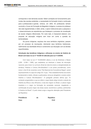 Segunda-feira, 29 de Junho de 2015 | Edição N° 600 | Cardeno III
Documento assinado digitalmente conforme MP nº 2.200-2 de 24/08/2001, que institui a Infraestrutura de Chaves Públicas Brasileira - ICP-Brasil.
141
corresponda à real demanda escolar; faltam condições de funcionamento para
muitas das escolas existentes; a necessidade de formação inicial e continuada
para o professorado é grande, embora, em 2003, 64 professores tenham
concluído o Curso de Formação de Magistério Indígena; a carreira do professor
não está regulamentada; é débil, ainda, o apoio institucional para a pesquisa e
o desenvolvimento de experiências que fortaleçam o processo de constituição
da escola indígena diferenciada. Por outro lado, é impossível elaborar uma
proposta de educação indígena sem levar em conta a questão da
territorialidade.
Os povos indígenas, expulsos dos seus territórios originários, passam
por um processo de reconquista, retomando seus territórios tradicionais,
reafirmando sua identidade étnica e construindo sua educação com as devidas
especificidades.
Introdução das temáticas indígenas e africanas no ensino de história do
Brasil com base na Lei nº 10.639 03 alterada para Lei 11.64508.
Com base na Lei nº 10.639/2003 alterou a Lei de Diretrizes e Bases
(LDB - 9.394 / 1996), que estabelece as diretrizes e bases da educação
nacional, para incluir no currículo oficial da rede de ensino a obrigatoriedade da
temática "História e Cultura Afro-Brasileira" e dá outras providências, como
incluir o dia 20 de novembro como "Dia Nacional da Consciência Negra"; prevê
expressamente no caput do artigo 26. A que, " Nos estabelecimentos de ensino
fundamental e médio, oficiais e particulares, torna-se obrigatório o ensino sobre
História e Cultura Afro-Brasileira.". O parágrafo primeiro afirma que: "O
conteúdo programático a que se refere o caput deste artigo incluirá o estudo da
História da África e dos Africanos, a luta dos negros no Brasil, a cultura negra
brasileira e o negro na formação da sociedade nacional, resgatando a
contribuição do povo negro nas áreas social, econômica e política, pertinentes
à História do Brasil". A partir desta surge a seguinte alteração pela Presidente
da República:
Presidência da República
Casa Civil
 