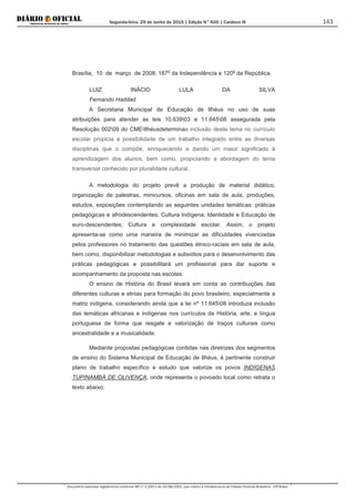 Segunda-feira, 29 de Junho de 2015 | Edição N° 600 | Cardeno III
Documento assinado digitalmente conforme MP nº 2.200-2 de 24/08/2001, que institui a Infraestrutura de Chaves Públicas Brasileira - ICP-Brasil.
143
Brasília, 10 de março de 2008; 187o
da Independência e 120o
da República.
LUIZ INÁCIO LULA DA SILVA
Fernando Haddad
A Secretaria Municipal de Educação de Ilhéus no uso de suas
atribuições para atender as leis 10.63903 e 11.64508 assegurada pela
Resolução 00209 do CMEIlhéusdeterminaa inclusão deste tema no currículo
escolar propicia a possibilidade de um trabalho integrado entre as diversas
disciplinas que o compõe, enriquecendo e dando um maior significado à
aprendizagem dos alunos, bem como, propiciando a abordagem do tema
transversal conhecido por pluralidade cultural.
A metodologia do projeto prevê a produção de material didático,
organização de palestras, minicursos, oficinas em sala de aula, produções,
estudos, exposições contemplando as seguintes unidades temáticas: práticas
pedagógicas e afrodescendentes; Cultura Indígena; Identidade e Educação de
euro-descendentes; Cultura e complexidade escolar. Assim, o projeto
apresenta-se como uma maneira de minimizar as dificuldades vivenciadas
pelos professores no tratamento das questões étnico-raciais em sala de aula,
bem como, disponibilizar metodologias e subsídios para o desenvolvimento das
práticas pedagógicas e possibilitará um profissional para dar suporte e
acompanhamento da proposta nas escolas.
O ensino de História do Brasil levará em conta as contribuições das
diferentes culturas e etnias para formação do povo brasileiro, especialmente a
matriz indígena, considerando ainda que a lei nº 11.64508 introduza inclusão
das temáticas africanas e indígenas nos currículos de História, arte, e língua
portuguesa de forma que resgate e valorização de traços culturais como
ancestralidade e a musicalidade.
Mediante propostas pedagógicas contidas nas diretrizes dos segmentos
de ensino do Sistema Municipal de Educação de Ilhéus, é pertinente construir
plano de trabalho específico e estudo que valorize os povos INDÍGENAS
TUPINAMBÁ DE OLIVENÇA, onde representa o povoado local como retrata o
texto abaixo;
 