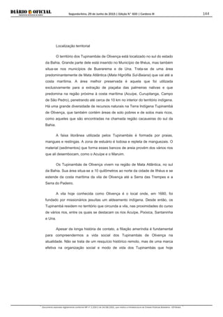 Segunda-feira, 29 de Junho de 2015 | Edição N° 600 | Cardeno III
Documento assinado digitalmente conforme MP nº 2.200-2 de 24/08/2001, que institui a Infraestrutura de Chaves Públicas Brasileira - ICP-Brasil.
144
Localização territorial
O território dos Tupinambás de Olivença está localizado no sul do estado
da Bahia. Grande parte dele está inserido no Município de Ilhéus, mas também
situa-se nos municípios de Buerarema e de Una. Trata-se de uma área
predominantemente de Mata Atlântica (Mata Higrófila Sul-Baiana) que vai até a
costa marítima. A área melhor preservada é aquela que foi utilizada
exclusivamente para a extração de piaçaba das palmeiras nativas e que
predomina na região próxima à costa marítima (Acuípe, Curupitanga, Campo
de São Pedro), penetrando até cerca de 10 km no interior do território indígena.
Há uma grande diversidade de recursos naturais na Terra Indígena Tupinambá
de Olivença, que também contém áreas de solo pobres e de solos mais ricos,
como aqueles que são encontradas na chamada região cacaueiras do sul da
Bahia.
A faixa litorânea utilizada pelos Tupinambás é formada por praias,
mangues e restingas. A zona de estuário é lodosa e repleta de manguezais. O
material (sedimentos) que forma esses bancos de areia provém dos vários rios
que ali desembocam, como o Acuípe e o Maruim.
Os Tupinambás de Olivença vivem na região de Mata Atlântica, no sul
da Bahia. Sua área situa-se a 10 quilômetros ao norte da cidade de Ilhéus e se
estende da costa marítima da vila de Olivença até a Serra das Trempes e a
Serra do Padeiro.
A vila hoje conhecida como Olivença é o local onde, em 1680, foi
fundado por missionários jesuítas um aldeamento indígena. Desde então, os
Tupinambá residem no território que circunda a vila, nas proximidades do curso
de vários rios, entre os quais se destacam os rios Acuípe, Pixixica, Santaninha
e Una.
Apesar da longa história de contato, a filiação ameríndia é fundamental
para compreendermos a vida social dos Tupinambás de Olivença na
atualidade. Não se trata de um resquício histórico remoto, mas de uma marca
efetiva na organização social e modo de vida dos Tupinambás que hoje
 