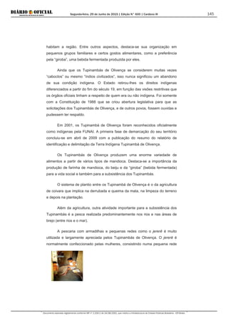 Segunda-feira, 29 de Junho de 2015 | Edição N° 600 | Cardeno III
Documento assinado digitalmente conforme MP nº 2.200-2 de 24/08/2001, que institui a Infraestrutura de Chaves Públicas Brasileira - ICP-Brasil.
145
habitam a região. Entre outros aspectos, destaca-se sua organização em
pequenos grupos familiares e certos gostos alimentares, como a preferência
pela “giroba”, uma bebida fermentada produzida por eles.
Ainda que os Tupinambás de Olivença se considerem muitas vezes
“caboclos” ou mesmo “índios civilizados”, isso nunca significou um abandono
de sua condição indígena. O Estado retirou-lhes os direitos indígenas
diferenciados a partir do fim do século 19, em função das visões restritivas que
os órgãos oficiais tinham a respeito de quem era ou não indígena. Foi somente
com a Constituição de 1988 que se criou abertura legislativa para que as
solicitações dos Tupinambás de Olivença, e de outros povos, fossem ouvidas e
pudessem ter respaldo.
Em 2001, os Tupinambá de Olivença foram reconhecidos oficialmente
como indígenas pela FUNAI. A primeira fase de demarcação do seu território
concluiu-se em abril de 2009 com a publicação do resumo do relatório de
identificação e delimitação da Terra Indígena Tupinambá de Olivença.
Os Tupinambás de Olivença produzem uma enorme variedade de
alimentos a partir de vários tipos de mandioca. Destaca-se a importância da
produção de farinha de mandioca, do beiju e da “giroba” (bebida fermentada)
para a vida social e também para a subsistência dos Tupinambás.
O sistema de plantio entre os Tupinambá de Olivença é o da agricultura
de coivara que implica na derrubada e queima da mata, na limpeza do terreno
e depois na plantação.
Além da agricultura, outra atividade importante para a subsistência dos
Tupinambás é a pesca realizada predominantemente nos rios e nas áreas de
brejo (entre rios e o mar).
A pescaria com armadilhas e pequenas redes como o jererê é muito
utilizada e largamente apreciada pelos Tupinambás de Olivença. O jererê é
normalmente confeccionado pelas mulheres, consistindo numa pequena rede
 