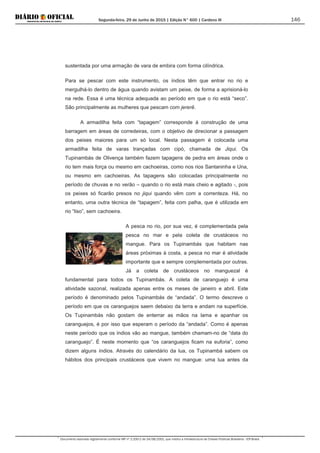 Segunda-feira, 29 de Junho de 2015 | Edição N° 600 | Cardeno III
Documento assinado digitalmente conforme MP nº 2.200-2 de 24/08/2001, que institui a Infraestrutura de Chaves Públicas Brasileira - ICP-Brasil.
146
sustentada por uma armação de vara de embira com forma cilíndrica.
Para se pescar com este instrumento, os índios têm que entrar no rio e
mergulhá-lo dentro de água quando avistam um peixe, de forma a aprisioná-lo
na rede. Essa é uma técnica adequada ao período em que o rio está “seco”.
São principalmente as mulheres que pescam com jererê.
A armadilha feita com “tapagem” corresponde à construção de uma
barragem em áreas de corredeiras, com o objetivo de direcionar a passagem
dos peixes maiores para um só local. Nesta passagem é colocada uma
armadilha feita de varas trançadas com cipó, chamada de Jiqui. Os
Tupinambás de Olivença também fazem tapagens de pedra em áreas onde o
rio tem mais força ou mesmo em cachoeiras, como nos rios Santaninha e Una,
ou mesmo em cachoeiras. As tapagens são colocadas principalmente no
período de chuvas e no verão – quando o rio está mais cheio e agitado -, pois
os peixes só ficarão presos no jiqui quando vêm com a correnteza. Há, no
entanto, uma outra técnica de “tapagem”, feita com palha, que é utilizada em
rio “liso”, sem cachoeira.
A pesca no rio, por sua vez, é complementada pela
pesca no mar e pela coleta de crustáceos no
mangue. Para os Tupinambás que habitam nas
áreas próximas à costa, a pesca no mar é atividade
importante que e sempre complementada por outras.
Já a coleta de crustáceos no manguezal é
fundamental para todos os Tupinambás. A coleta de caranguejo é uma
atividade sazonal, realizada apenas entre os meses de janeiro e abril. Este
período é denominado pelos Tupinambás de “andada”. O termo descreve o
período em que os caranguejos saem debaixo da terra e andam na superfície.
Os Tupinambás não gostam de enterrar as mãos na lama e apanhar os
caranguejos, é por isso que esperam o período da “andada”. Como é apenas
neste período que os índios vão ao mangue, também chamam-no de “data do
caranguejo”. É neste momento que “os caranguejos ficam na euforia”, como
dizem alguns índios. Através do calendário da lua, os Tupinambá sabem os
hábitos dos principais crustáceos que vivem no mangue: uma lua antes da
 
