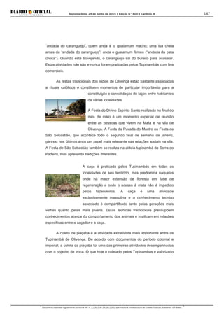 Segunda-feira, 29 de Junho de 2015 | Edição N° 600 | Cardeno III
Documento assinado digitalmente conforme MP nº 2.200-2 de 24/08/2001, que institui a Infraestrutura de Chaves Públicas Brasileira - ICP-Brasil.
147
“andada do caranguejo”, quem anda é o guaiamum macho; uma lua cheia
antes da “andada do caranguejo”, anda o guaiamum fêmea (“andada da pata
choca”). Quando está trovejando, o caranguejo sai do buraco para acasalar.
Estas atividades não são e nunca foram praticadas pelos Tupinambás com fins
comerciais.
As festas tradicionais dos índios de Olivença estão bastante associadas
a rituais católicos e constituem momentos de particular importância para a
constituição e consolidação de laços entre habitantes
de várias localidades.
A Festa do Divino Espírito Santo realizada no final do
mês de maio é um momento especial de reunião
entre as pessoas que vivem na Mata e na vila de
Olivença. A Festa da Puxada do Mastro ou Festa de
São Sebastião, que acontece todo o segundo final de semana de janeiro,
ganhou nos últimos anos um papel mais relevante nas relações sociais na vila.
A Festa de São Sebastião também se realiza na aldeia tupinambá da Serra do
Padeiro, mas apresenta tradições diferentes.
A caça é praticada pelos Tupinambás em todas as
localidades de seu território, mas predomina naquelas
onde há maior extensão de floresta em fase de
regeneração e onde o acesso à mata não é impedido
pelos fazendeiros. A caça é uma atividade
exclusivamente masculina e o conhecimento técnico
associado é compartilhado tanto pelas gerações mais
velhas quanto pelas mais jovens. Essas técnicas tradicionais pressupõem
conhecimentos acerca do comportamento dos animais e implicam em relações
específicas entre o caçador e a caça.
A coleta de piaçaba é a atividade extrativista mais importante entre os
Tupinambá de Olivença. De acordo com documentos do período colonial e
imperial, a coleta da piaçaba foi uma das primeiras atividades desempenhadas
com o objetivo de troca. O que hoje é coletado pelos Tupinambás e valorizado
 