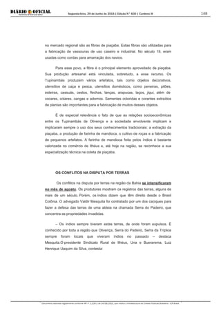 Segunda-feira, 29 de Junho de 2015 | Edição N° 600 | Cardeno III
Documento assinado digitalmente conforme MP nº 2.200-2 de 24/08/2001, que institui a Infraestrutura de Chaves Públicas Brasileira - ICP-Brasil.
148
no mercado regional são as fibras de piaçaba. Estas fibras são utilizadas para
a fabricação de vassouras de uso caseiro e industrial. No século 19, eram
usadas como cordas para amarração dos navios.
Para esse povo, a fibra é o principal elemento aproveitado da piaçaba.
Sua produção artesanal está vinculada, sobretudo, a esse recurso. Os
Tupinambás produzem vários artefatos, tais como objetos decorativos,
utensílios de caça e pesca, utensílios domésticos, como peneiras, pilões,
esteiras, cassuás, cestos, flechas, lanças, arapucas, laços, jiqui, além de
cocares, colares, cangas e adornos. Sementes coloridas e corantes extraídos
de plantas são importantes para a fabricação de muitos desses objetos.
É de especial relevância o fato de que as relações socioeconômicas
entre os Tupinambás de Olivença e a sociedade envolvente implicam e
implicaram sempre o uso dos seus conhecimentos tradicionais: a extração da
piaçaba, a produção de farinha de mandioca, o cultivo de roças e a fabricação
de pequenos artefatos. A farinha de mandioca feita pelos índios é bastante
valorizada no comércio de Ilhéus e, até hoje na região, se reconhece a sua
especialização técnica na coleta de piaçaba.
OS CONFLITOS NA DISPUTA POR TERRAS
Os conflitos na disputa por terras na região da Bahia se intensificaram
no mês de agosto. Os produtores mostram os registros das terras, alguns de
mais de um século. Porém, os índios dizem que têm direito desde o Brasil
Colônia. O advogado Valdir Mesquita foi contratado por um dos caciques para
fazer a defesa das terras de uma aldeia na chamada Serra do Padeiro, que
concentra as propriedades invadidas.
– Os índios sempre tiveram estas terras, de onde foram expulsos. É
conhecido por toda a região que Olivença, Serra do Padeiro, Serra da Tríplice
sempre foram locais que viveram índios no passado – destaca
Mesquita.O presidente Sindicato Rural de Ilhéus, Una e Buerarema, Luiz
Henrique Uaquim da Silva, contesta:
 