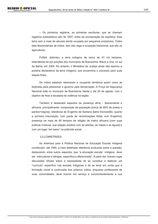 Segunda-feira, 29 de Junho de 2015 | Edição N° 600 | Cardeno III
Documento assinado digitalmente conforme MP nº 2.200-2 de 24/08/2001, que institui a Infraestrutura de Chaves Públicas Brasileira - ICP-Brasil.
149
– Os primeiros registros, as primeiras escrituras, que se chamam
registros eclesiásticos são de 1857, antes da proclamação da república. Esta
terra vem a mais de séculos sendo ocupada por pequenos produtores. Todos
eles descendentes de índios. Isso não nega a ocupação tradicional, que são os
agricultores.
FUNAI delimitou a terra indígena de cerca de 47 mil hectares,
estendendo-se por porções dos municípios de Buerarema, Ilhéus e Una, no sul
da Bahia, em 2004. No entanto, o Ministério da Justiça ainda não assinou a
portaria declaratória da terra indígena, que encaminha o processo para suas
etapas finais.
Os índios estariam retomando e ocupando territórios assim como as
fazendas para pressionar o governo pela demarcação. A Força de Segurança
Nacional está no município de Buerarema desde o dia 20 de agosto, com o
objetivo de frear a escalada de violência na região.
Também é destacado aspectos da presença afros - descendente e
africana, principalmente: composição da população [cerca de 80% de pretos e
pardos=negros]; relevância do Engenho de Santana [tanto Escravidão, quanto
a primeira Insurreição, com pauta de reivindicações feitas num Engenho];
presença de mais de 90 templos de religião de matriz africana [com suas
práticas místicas, sua relação positiva com as plantas, as matas e as águas] e
com um lugar “em baixo” na pirâmide social.
2.5.2 DIRETRIZES
As diretrizes para a Política Nacional de Educação Escolar Indígena
constituíam, até 1994, a mais detalhada referência produzida sobre a questão,
destacando, entre outros aspectos, que “a educação escolar indígena deve
ser intercultural e bilingüe, específica e diferenciada”. A partir daí, tiveram lugar
discussões oficiais sobre a necessidade de se constituir e elaborar um
“currículo” específico nas escolas indígenas e de se levar em conta que a
formação inicial e continuada dos próprios índios, enquanto professores de
suas comunidades, deve ocorrer em serviço e concomitantemente à sua
 