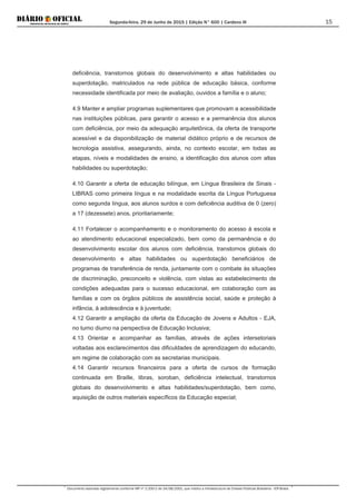 Segunda-feira, 29 de Junho de 2015 | Edição N° 600 | Cardeno III
Documento assinado digitalmente conforme MP nº 2.200-2 de 24/08/2001, que institui a Infraestrutura de Chaves Públicas Brasileira - ICP-Brasil.
15
deficiência, transtornos globais do desenvolvimento e altas habilidades ou
superdotação, matriculados na rede pública de educação básica, conforme
necessidade identificada por meio de avaliação, ouvidos a família e o aluno;
4.9 Manter e ampliar programas suplementares que promovam a acessibilidade
nas instituições públicas, para garantir o acesso e a permanência dos alunos
com deficiência, por meio da adequação arquitetônica, da oferta de transporte
acessível e da disponibilização de material didático próprio e de recursos de
tecnologia assistiva, assegurando, ainda, no contexto escolar, em todas as
etapas, níveis e modalidades de ensino, a identificação dos alunos com altas
habilidades ou superdotação;
4.10 Garantir a oferta de educação bilíngue, em Língua Brasileira de Sinais -
LIBRAS como primeira língua e na modalidade escrita da Língua Portuguesa
como segunda língua, aos alunos surdos e com deficiência auditiva de 0 (zero)
a 17 (dezessete) anos, prioritariamente;
4.11 Fortalecer o acompanhamento e o monitoramento do acesso à escola e
ao atendimento educacional especializado, bem como da permanência e do
desenvolvimento escolar dos alunos com deficiência, transtornos globais do
desenvolvimento e altas habilidades ou superdotação beneficiários de
programas de transferência de renda, juntamente com o combate às situações
de discriminação, preconceito e violência, com vistas ao estabelecimento de
condições adequadas para o sucesso educacional, em colaboração com as
famílias e com os órgãos públicos de assistência social, saúde e proteção à
infância, à adolescência e à juventude;
4.12 Garantir a ampliação da oferta da Educação de Jovens e Adultos - EJA,
no turno diurno na perspectiva de Educação Inclusiva;
4.13 Orientar e acompanhar as famílias, através de ações intersetoriais
voltadas aos esclarecimentos das dificuldades de aprendizagem do educando,
em regime de colaboração com as secretarias municipais.
4.14 Garantir recursos financeiros para a oferta de cursos de formação
continuada em Braille, libras, soroban, deficiência intelectual, transtornos
globais do desenvolvimento e altas habilidades/superdotação, bem como,
aquisição de outros materiais específicos da Educação especial;
 