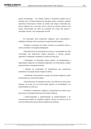 Segunda-feira, 29 de Junho de 2015 | Edição N° 600 | Cardeno III
Documento assinado digitalmente conforme MP nº 2.200-2 de 24/08/2001, que institui a Infraestrutura de Chaves Públicas Brasileira - ICP-Brasil.
150
própria escolarização. Em relação à Bahia, é importante ressaltar que as
diretrizes para a Política Estadual de Educação devem considerar questões
específicas relacionadas à história do contato mais antigo e sistemático dos
povos indígenas com o não-índio, como o fato de os mesmos sofrerem uma
grande discriminação por parte da sociedade em virtude das perdas e
recriações culturais, e da miscigenação ocorrida.
Em discussões entre professores indígenas, suas comunidades e
entidades envolvidas, foram apontadas as seguintes determinações:
• Respeito e promoção dos direitos humanos, do pluralismo étnico e
cultural, de idéias e concepções pedagógicas.
• Reconhecimento da diversidade de recursos e necessidades de cada
comunidade, que determinem projetos educativos e culturais próprios,
específicos e adaptados à realidade e à história de cada povo.
• Participação, na elaboração desses projetos, de representantes e
organizações indígenas e de entidades indigenistas, de universidades e órgãos
governamentais e não-governamentais.
• Garantia da continuidade do fortalecimento das experiências
existentes em educação escolar indígena na Bahia.
• Implantação, funcionamento e gestão das escolas indígenas a partir
de demandas que venham das aldeias.
• Reconhecimento do calendário escolar a ser definido por cada escola
indígena, de acordo com as normas legais vigentes, as necessidades e as
especificidades de cada povo.
• Prioridade a professores indígenas, principalmente da mesma etnia,
para exercer as atividades docentes nas escolas indígenas.
• Institucionalização e regulamentação da profissionalização e do
reconhecimento público do magistério indígena, através de concurso com os
mesmos direitos atribuídos às demais categorias de professor.
 