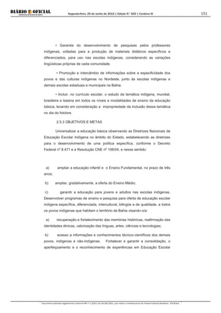 Segunda-feira, 29 de Junho de 2015 | Edição N° 600 | Cardeno III
Documento assinado digitalmente conforme MP nº 2.200-2 de 24/08/2001, que institui a Infraestrutura de Chaves Públicas Brasileira - ICP-Brasil.
151
• Garantia do desenvolvimento de pesquisas pelos professores
indígenas, voltadas para a produção de materiais didáticos específicos e
diferenciados, para uso nas escolas indígenas, considerando as variações
lingüísticas próprias de cada comunidade.
• Promoção e intercâmbio de informações sobre a especificidade dos
povos e das culturas indígenas no Nordeste, junto às escolas indígenas e
demais escolas estaduais e municipais na Bahia.
• Incluir, no currículo escolar, o estudo da temática indígena, mundial,
brasileira e baiana em todos os níveis e modalidades de ensino da educação
básica, levando em consideração a impropriedade da inclusão dessa temática
no dia do folclore.
2.5.3 OBJETIVOS E METAS
Universalizar a educação básica observando as Diretrizes Nacionais de
Educação Escolar Indígena no âmbito do Estado, estabelecendo as diretrizes
para o desenvolvimento de uma política específica, conforme o Decreto
Federal nº 8.471 e a Resolução CNE nº 106/04, e nesse sentido:
a) ampliar a educação infantil e o Ensino Fundamental, no prazo de três
anos;
b) ampliar, gradativamente, a oferta do Ensino Médio;
c) garantir a educação para jovens e adultos nas escolas indígenas.
Desenvolver programas de ensino e pesquisa para oferta de educação escolar
indígena específica, diferenciada, intercultural, bilingüe e de qualidade, a todos
os povos indígenas que habitam o território da Bahia visando o/a:
a) recuperação e fortalecimento das memórias históricas, reafirmação das
identidades étnicas, valorização das línguas, artes, ciências e tecnologias;
b) acesso a informações e conhecimentos técnico-científicos dos demais
povos, indígenas e não-indígenas. Fortalecer e garantir a consolidação, o
aperfeiçoamento e o reconhecimento de experiências em Educação Escolar
 
