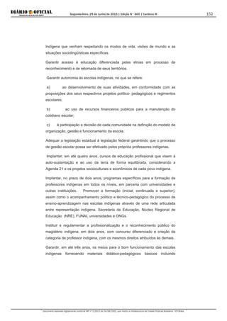 Segunda-feira, 29 de Junho de 2015 | Edição N° 600 | Cardeno III
Documento assinado digitalmente conforme MP nº 2.200-2 de 24/08/2001, que institui a Infraestrutura de Chaves Públicas Brasileira - ICP-Brasil.
152
Indígena que venham respeitando os modos de vida, visões de mundo e as
situações sociolingüísticas específicas.
Garantir acesso à educação diferenciada pelas etnias em processo de
reconhecimento e de retomada de seus territórios.
Garantir autonomia às escolas indígenas, no que se refere:
a) ao desenvolvimento de suas atividades, em conformidade com as
proposições dos seus respectivos projetos político- pedagógicos e regimentos
escolares;
b) ao uso de recursos financeiros públicos para a manutenção do
cotidiano escolar;
c) à participação e decisão de cada comunidade na definição do modelo de
organização, gestão e funcionamento da escola.
Adequar a legislação estadual à legislação federal garantindo que o processo
de gestão escolar possa ser efetivado pelos próprios professores indígenas.
Implantar, em até quatro anos, cursos de educação profissional que visem à
auto-sustentação e ao uso da terra de forma equilibrada, considerando a
Agenda 21 e os projetos socioculturais e econômicos de cada povo indígena.
Implantar, no prazo de dois anos, programas específicos para a formação de
professores indígenas em todos os níveis, em parceria com universidades e
outras instituições. Promover a formação (inicial, continuada e superior),
assim como o acompanhamento político e técnico-pedagógico do processo de
ensino-aprendizagem nas escolas indígenas através de uma rede articulada
entre representação indígena, Secretaria da Educação, Núcleo Regional de
Educação (NRE), FUNAI, universidades e ONGs.
Instituir e regulamentar a profissionalização e o reconhecimento público do
magistério indígena, em dois anos, com concurso diferenciado e criação da
categoria de professor indígena, com os mesmos direitos atribuídos às demais.
Garantir, em até três anos, os meios para o bom funcionamento das escolas
indígenas fornecendo materiais didático-pedagógicos básicos incluindo
 
