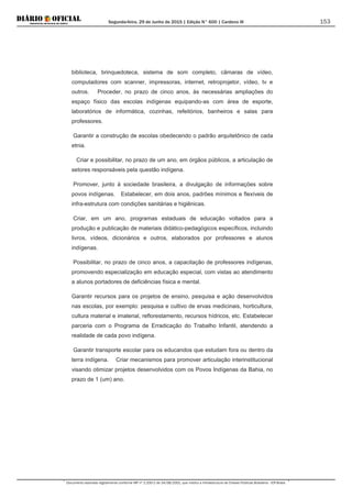Segunda-feira, 29 de Junho de 2015 | Edição N° 600 | Cardeno III
Documento assinado digitalmente conforme MP nº 2.200-2 de 24/08/2001, que institui a Infraestrutura de Chaves Públicas Brasileira - ICP-Brasil.
153
biblioteca, brinquedoteca, sistema de som completo, câmaras de vídeo,
computadores com scanner, impressoras, internet, retroprojetor, vídeo, tv e
outros. Proceder, no prazo de cinco anos, às necessárias ampliações do
espaço físico das escolas indígenas equipando-as com área de esporte,
laboratórios de informática, cozinhas, refeitórios, banheiros e salas para
professores.
Garantir a construção de escolas obedecendo o padrão arquitetônico de cada
etnia.
Criar e possibilitar, no prazo de um ano, em órgãos públicos, a articulação de
setores responsáveis pela questão indígena.
Promover, junto à sociedade brasileira, a divulgação de informações sobre
povos indígenas. Estabelecer, em dois anos, padrões mínimos e flexíveis de
infra-estrutura com condições sanitárias e higiênicas.
Criar, em um ano, programas estaduais de educação voltados para a
produção e publicação de materiais didático-pedagógicos específicos, incluindo
livros, vídeos, dicionários e outros, elaborados por professores e alunos
indígenas.
Possibilitar, no prazo de cinco anos, a capacitação de professores indígenas,
promovendo especialização em educação especial, com vistas ao atendimento
a alunos portadores de deficiências física e mental.
Garantir recursos para os projetos de ensino, pesquisa e ação desenvolvidos
nas escolas, por exemplo: pesquisa e cultivo de ervas medicinais, horticultura,
cultura material e imaterial, reflorestamento, recursos hídricos, etc. Estabelecer
parceria com o Programa de Erradicação do Trabalho Infantil, atendendo a
realidade de cada povo indígena.
Garantir transporte escolar para os educandos que estudam fora ou dentro da
terra indígena. Criar mecanismos para promover articulação interinstitucional
visando otimizar projetos desenvolvidos com os Povos Indígenas da Bahia, no
prazo de 1 (um) ano.
 