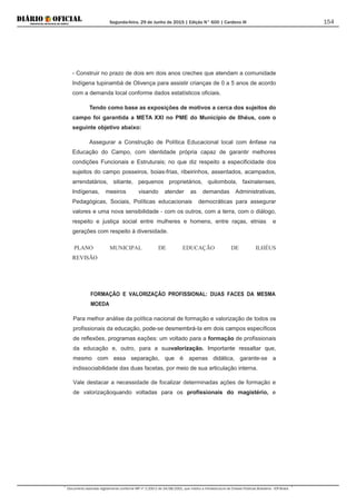 Segunda-feira, 29 de Junho de 2015 | Edição N° 600 | Cardeno III
Documento assinado digitalmente conforme MP nº 2.200-2 de 24/08/2001, que institui a Infraestrutura de Chaves Públicas Brasileira - ICP-Brasil.
154
- Construir no prazo de dois em dois anos creches que atendam a comunidade
Indígena tupinambá de Olivença para assistir crianças de 0 a 5 anos de acordo
com a demanda local conforme dados estatísticos oficiais.
Tendo como base as exposições de motivos a cerca dos sujeitos do
campo foi garantida a META XXI no PME do Município de Ilhéus, com o
seguinte objetivo abaixo:
Assegurar a Construção de Política Educacional local com ênfase na
Educação do Campo, com identidade própria capaz de garantir melhores
condições Funcionais e Estruturais; no que diz respeito a especificidade dos
sujeitos do campo posseiros, boias-frias, ribeirinhos, assentados, acampados,
arrendatários, sitiante, pequenos proprietários, quilombola, faxinalenses,
Indígenas, meeiros visando atender as demandas Administrativas,
Pedagógicas, Sociais, Políticas educacionais democráticas para assegurar
valores e uma nova sensibilidade - com os outros, com a terra, com o diálogo,
respeito e justiça social entre mulheres e homens, entre raças, etnias e
gerações com respeito à diversidade.
FORMAÇÃO E VALORIZAÇÃO PROFISSIONAL: DUAS FACES DA MESMA
MOEDA
PLANO MUNICIPAL DE EDUCAÇÃO DE ILHÉUS
REVISÃO
Para melhor análise da política nacional de formação e valorização de todos os
profissionais da educação, pode-se desmembrá-Ia em dois campos específicos
de reflexões, programas eações: um voltado para a formação de profissionais
da educação e, outro, para a suavalorização. Importante ressaltar que,
mesmo com essa separação, que é apenas didática, garante-se a
indissociabilidade das duas facetas, por meio de sua articulação interna.
Vale destacar a necessidade de focalizar determinadas ações de formação e
de valorizaçãoquando voltadas para os profissionais do magistério, e
 