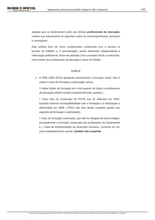 Segunda-feira, 29 de Junho de 2015 | Edição N° 600 | Cardeno III
Documento assinado digitalmente conforme MP nº 2.200-2 de 24/08/2001, que institui a Infraestrutura de Chaves Públicas Brasileira - ICP-Brasil.
155
aquelas que se desenvolvem junto aos demais profissionais da educação,
mesmo que basicamente se assentem sobre as mesmaspremissas, princípios
e concepções.
Esta política deve ter como componentes, juntamente com a carreira (a
jornada de trabalho e a remuneração), outros elementos indispensáveis à
valorização profissional. Deve ser pensada como processo inicial e continuado,
como direito dos profissionais da educação e dever do Estado.
ILHÉUS
• O PME (2001-2010) apresenta basicamente a formação inicial. Das 6
metas no item de formação e valorização, temos:
3 metas tratam da formação em nível superior de todos os professores
da educação infantil e ensino fundamental (não cumpriu) ;
1 meta trata da construção do PCCS que foi efetivado em 2002,
trazendo diversas incompatibilidades com a formação e a valorização e
reformulado em 2008 ( PCCS não vem sendo cumprido quanto aos
aspectos de formação e valorização);
1 meta de formação continuada, que não foi atingida de forma integral,
principalmente a formação continuada dos professores do fundamental
e, 1 meta de implementação de dedicação exclusiva, cumprida em um
único estabelecimento escolar, também não cumprida
 