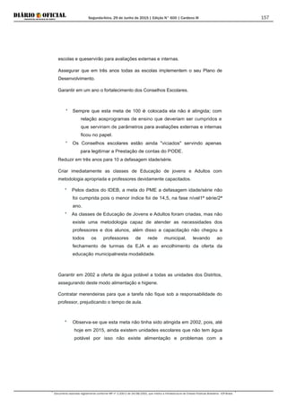 Segunda-feira, 29 de Junho de 2015 | Edição N° 600 | Cardeno III
Documento assinado digitalmente conforme MP nº 2.200-2 de 24/08/2001, que institui a Infraestrutura de Chaves Públicas Brasileira - ICP-Brasil.
157
escolas e queservirão para avaliações externas e internas.
Assegurar que em três anos todas as escolas implementem o seu Plano de
Desenvolvimento.
Garantir em um ano o fortalecimento dos Conselhos Escolares.
* Sempre que esta meta de 100 é colocada ela não é atingida; com
relação aosprogramas de ensino que deveriam ser cumpridos e
que serviriam de parâmetros para avaliações externas e internas
ficou no papel.
* Os Conselhos escolares estão ainda "viciados" servindo apenas
para legitimar a Prestação de contas do PODE.
Reduzir em três anos para 10 a defasagem idade/série.
Criar imediatamente as classes de Educação de jovens e Adultos com
metodologia apropriada e professores devidamente capacitados.
* Pelos dados do IDEB, a meta do PME a defasagem idade/série não
foi cumprida pois o menor índice foi de 14,5, na fase nível1ª série/2ª
ano.
* As classes de Educação de Jovens e Adultos foram criadas, mas não
existe uma metodologia capaz de atender as necessidades dos
professores e dos alunos, além disso a capacitação não chegou a
todos os professores de rede municipal, levando ao
fechamento de turmas da EJA e ao encolhimento da oferta da
educação municipalnesta modalidade.
Garantir em 2002 a oferta de água potável a todas as unidades dos Distritos,
assegurando deste modo alimentação e higiene.
Contratar merendeiras para que a tarefa não fique sob a responsabilidade do
professor, prejudicando o tempo de aula.
* Observa-se que esta meta não tinha sido atingida em 2002, pois, até
hoje em 2015, ainda existem unidades escolares que não tem água
potável por isso não existe alimentação e problemas com a
 