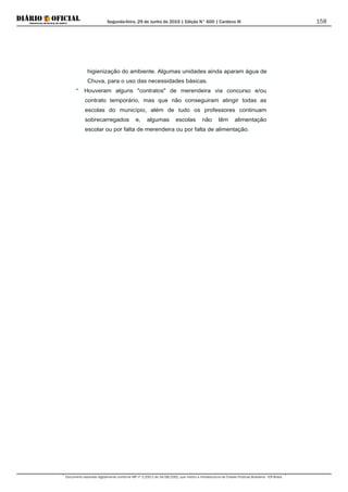 Segunda-feira, 29 de Junho de 2015 | Edição N° 600 | Cardeno III
Documento assinado digitalmente conforme MP nº 2.200-2 de 24/08/2001, que institui a Infraestrutura de Chaves Públicas Brasileira - ICP-Brasil.
158
higienização do ambiente. Algumas unidades ainda aparam água de
Chuva, para o uso das necessidades básicas.
* Houveram alguns "contratos" de merendeira via concurso e/ou
contrato temporário, mas que não conseguiram atingir todas as
escolas do município, além de tudo os professores continuam
sobrecarregados e, algumas escolas não têm alimentação
escolar ou por falta de merendeira ou por falta de alimentação.
 