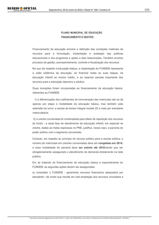Segunda-feira, 29 de Junho de 2015 | Edição N° 600 | Cardeno III
Documento assinado digitalmente conforme MP nº 2.200-2 de 24/08/2001, que institui a Infraestrutura de Chaves Públicas Brasileira - ICP-Brasil.
159
PLANO MUNICIPAL DE EDUCAÇÃO
FINANCIAMENTO E GESTÃO
Financiamento da educação envolve a definição das condições materiais de
recursos para a formulação, implantação e avaliação das políticas
educacionais e dos programas e ações a elas relacionadas. Também envolve
processo de gestão, acompanhamento, controle e fiscalização dos recursos.
No que diz respeito à educação básica, a implantação do FUNDEB representa
a visão sistêmica da educação, ao financiar todas as suas etapas, da
educação infantil ao ensino médio, e ao reservar parcela importante dos
recursos para a educação dejovens e adultos.
Duas inovações foram incorporadas ao financiamento da educação básica,
referentes ao FUNDEB:
1) a diferenciação dos coeficientes de remuneração das matrículas não se dá
apenas por etapa e modalidade da educação básica, mas também pela
extensão do turno: a escola de tempo integral recebe 25 a mais por estudante
matriculado/a;
2) a creche conveniada foi contemplada para efeito de repartição dos recursos
do fundo - a atual taxa de atendimento da educação infantil, em especial na
creche, dadas as metas expressas no PNE, justifica, nesse caso, a parceria do
poder público com o segmento conveniado.
Contudo, em respeito ao princípio do recurso público para a escola pública, o
número de matrículas em creches conveniadas deve ser congelado em 2014,
e essa modalidade de parceria deve ser extinta até 20181
Em se tratando do financiamento da educação básica e especialmente do
FUNDEB, as seguintes ações devem ser asseguradas:
tendo que ser
obrigatoriamente assegurado o atendimento da demanda diretamente na rede
pública.
a) consolidar o FUNDEB - garantindo recursos financeiros adequados por
estudante =. de modo que resulte em real ampliação dos recursos vinculados à
 