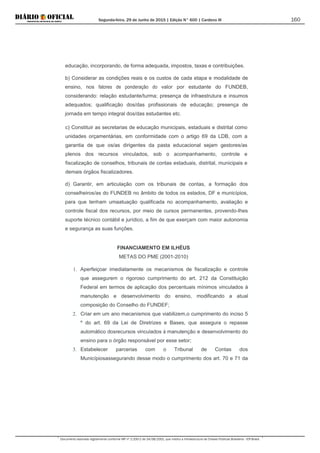 Segunda-feira, 29 de Junho de 2015 | Edição N° 600 | Cardeno III
Documento assinado digitalmente conforme MP nº 2.200-2 de 24/08/2001, que institui a Infraestrutura de Chaves Públicas Brasileira - ICP-Brasil.
160
educação, incorporando, de forma adequada, impostos, taxas e contribuições.
b) Considerar as condições reais e os custos de cada etapa e modalidade de
ensino, nos fatores de ponderação do valor por estudante do FUNDEB,
considerando: relação estudante/turma; presença de infraestrutura e insumos
adequados; qualificação dos/das profissionais de educação; presença de
jornada em tempo integral dos/das estudantes etc.
c) Constituir as secretarias de educação municipais, estaduais e distrital como
unidades orçamentárias, em conformidade com o artigo 69 da LDB, com a
garantia de que os/as dirigentes da pasta educacional sejam gestores/as
plenos dos recursos vinculados, sob o acompanhamento, controle e
fiscalização de conselhos, tribunais de contas estaduais, distrital, municipais e
demais órgãos fiscalizadores.
d) Garantir, em articulação com os tribunais de contas, a formação dos
conselheiros/as do FUNDEB no âmbito de todos os estados, DF e municípios,
para que tenham umaatuação qualificada no acompanhamento, avaliação e
controle fiscal dos recursos, por meio de cursos permanentes, provendo-Ihes
suporte técnico contábil e jurídico, a fim de que exerçam com maior autonomia
e segurança as suas funções.
FINANCIAMENTO EM ILHÉUS
METAS DO PME (2001-2010)
1. Aperfeiçoar imediatamente os mecanismos de fiscalização e controle
que assegurem o rigoroso cumprimento do art. 212 da Constituição
Federal em termos de aplicação dos percentuais mínimos vinculados à
manutenção e desenvolvimento do ensino, modificando a atual
composição do Conselho do FUNDEF;
2. Criar em um ano mecanismos que viabilizem,o cumprimento do inciso 5
º do art. 69 da Lei de Diretrizes e Bases, que assegura o repasse
automático dosrecursos vinculados à manutenção e desenvolvimento do
ensino para o órgão responsável por esse setor;
3. Estabelecer parcerias com o Tribunal de Contas dos
Municípiosassegurando desse modo o cumprimento dos art. 70 e 71 da
 