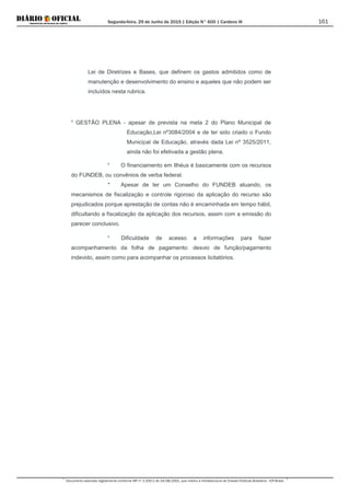 Segunda-feira, 29 de Junho de 2015 | Edição N° 600 | Cardeno III
Documento assinado digitalmente conforme MP nº 2.200-2 de 24/08/2001, que institui a Infraestrutura de Chaves Públicas Brasileira - ICP-Brasil.
161
Lei de Diretrizes e Bases, que definem os gastos admitidos como de
manutenção e desenvolvimento do ensino e aqueles que não podem ser
incluídos nesta rubrica.
* GESTÃO PLENA - apesar de prevista na meta 2 do Plano Municipal de
Educação,Lei nº3084/2004 e de ter sido criado o Fundo
Municipal de Educação, através dada Lei nº 3525/2011,
ainda não foi efetivada a gestão plena.
* O financiamento em Ilhéus é basicamente com os recursos
do FUNDEB, ou convênios de verba federal.
* Apesar de ter um Conselho do FUNDEB atuando, os
mecanismos de fiscalização e controle rigoroso da aplicação do recurso são
prejudicados porque aprestação de contas não é encaminhada em tempo hábil,
dificultando a fiscalização da aplicação dos recursos, assim com a emissão do
parecer conclusivo.
* Dificuldade de acesso a informações para fazer
acompanhamento da folha de pagamento: desvio de função/pagamento
indevido, assim como para acompanhar os processos licitatórios.
 