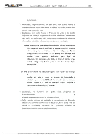 Segunda-feira, 29 de Junho de 2015 | Edição N° 600 | Cardeno III
Documento assinado digitalmente conforme MP nº 2.200-2 de 24/08/2001, que institui a Infraestrutura de Chaves Públicas Brasileira - ICP-Brasil.
163
comunidade.
7. Informatizar, progressivamente, em três anos, com auxílio técnico e
financeiro daUnião e do Estado, todas as escolas municipais urbanas e do
campo, integrando-asem rede.
8. Estabelecer, com auxílio técnico e financeiro da União e do Estado,
programas de formação do pessoal técnico da secretaria e das escolas,
para suprir, em quatro anos, pelo menos, as necessidades dos setores de
informação e estatísticas educacionais, planejamento e avaliação;
* Apesar das escolas receberem computadores através de convênio
com o governo federal, não foram cridas as condições físicas e
estruturais para o funcionamento das máquinas. Temos
computadores encaixotados e não temos rede elétrica, nas
escolas, com potência suficiente para ligar as
máquinas. Em consequência disto, a internet banda larga,
enviada pelogoverno federal para o uso dos alunos, ficou
inviabilizada.
* Em 2010 foi introduzido na rede um programa com objetivo de interligar
as
escolas em rede e suprir os setores de informação e
estatísticas, através doSEMEAR. No entanto, poucas escolas
tiveram acesso e a falta de estrutura básica (internet e
computadores) inviabilizou o objetivo.
9. Estabelecer, no Município, em quatro anos, programas de
acompanhamento e
avaliação dos estabelecimentos de educação infantil;
10. Definir padrões mínimos de qualidade da aprendizagem na Educação
Básica numa Conferência Municipal de Educação, tendo como ponto de
partida o acúmulodas discussões da Conferência Nacional de
Educação,envolvendo a comunidade educacional;
 