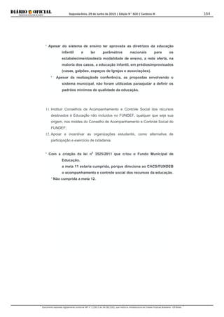 Segunda-feira, 29 de Junho de 2015 | Edição N° 600 | Cardeno III
Documento assinado digitalmente conforme MP nº 2.200-2 de 24/08/2001, que institui a Infraestrutura de Chaves Públicas Brasileira - ICP-Brasil.
164
* Apesar do sistema de ensino ter aprovada as diretrizes da educação
infantil e ter parâmetros nacionais para os
estabelecimentosdesta modalidade de ensino, a rede oferta, na
maioria dos casos, a educação infantil, em prédiosimprovisados
(casas, galpões, espaços de Igrejas e associações).
* Apesar da realizaçãode conferência, as propostas envolvendo o
sistema municipal, não foram utilizadas paraajudar a definir os
padrões mínimos de qualidade da educação.
11. Instituir Conselhos de Acompanhamento e Controle Social dos recursos
destinados à Educação não incluídos no FUNDEF, qualquer que seja sua
origem, nos moldes do Conselho de Acompanhamento e Controle Social do
FUNDEF;
12. Apoiar e incentivar as organizações estudantis, como alternativa de
participação e exercício de cidadania.
* Com a criação da lei n2
* Não cumprida a meta 12.
3525/2011 que criou o Fundo Municipal de
Educação,
a meta 11 estaria cumprida, porque direciona ao CACS/FUNDEB
o acompanhamento e controle social dos recursos da educação.
 