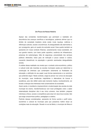 Segunda-feira, 29 de Junho de 2015 | Edição N° 600 | Cardeno III
Documento assinado digitalmente conforme MP nº 2.200-2 de 24/08/2001, que institui a Infraestrutura de Chaves Públicas Brasileira - ICP-Brasil.
165
Um Pouco de Nossa História
Apesar das constantes transformações que permeiam a realidade em
decorrência dos avanços científicos e tecnológicos, podemos afirmar que no
âmbito da sociedade brasileira ainda existe muita injustiça, violência e
diferenças culturais, sociais e econômicas. As desigualdades são alarmantes e,
por conseguinte, gera um quadro de exclusão social. Esse quadro também se
apresenta em nosso contexto ilheense, caracterizando nossa sociedade, em
sua grande maioria, com baixo poder aquisitivo, ausência de infraestrutura,
presença de subempregos, falta de segurança, precariedade dos serviços
públicos oferecidos, baixo grau de instrução e pouco acesso à cultura,
causando desestímulo na população e gerando acentuadas desigualdades
sociais.
A análise dessa realidade nos revela que o contexto sócio-econômico, político
e cultural onde são inseridas as escolas municipais acaba por determinar a
construção de diretrizes que contemplem claramente as finalidades da
educação, a definição do seu papel, suas formas operacionais e os caminhos
que pretende seguir. Neste contexto, exige-se pensar nos rumos da educação
do município, suas tendências majoritárias e alternativas de buscar a
excelência, pois não refletir sobre este momento implica, inevitavelmente, ser
levada a reboque dos interesses mais conservadores da sociedade.
Assim sendo, é inevitável e imprescindível a modernização das escolas da rede
municipal de ensino, transformando-as num local privilegiado onde o saber
sistematizado disciplinar não é seu único universo, mas também, preparar
indivíduos críticos, sociais e competitivos para atuar em seus locus sociais, fato
que exige compromisso politico, pedagógico e coletivo.
Partindo dessas considerações, apresenta de forma sucinta o perfil sócio,
econômico e cultural do município para que possamos melhor situar as
condições reais da educação. Situado no sul da Bahia, o município de Ilhéus é
 