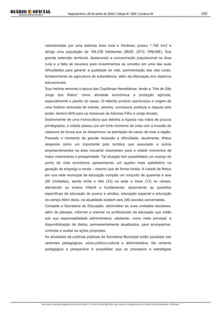 Segunda-feira, 29 de Junho de 2015 | Edição N° 600 | Cardeno III
Documento assinado digitalmente conforme MP nº 2.200-2 de 24/08/2001, que institui a Infraestrutura de Chaves Públicas Brasileira - ICP-Brasil.
166
caracterizado por uma extensa área rural e litorânea, possui 1.760 km2 e
abriga uma população de 184.236 habitantes (IBGE, 2010, ONLINE). Sua
grande extensão territorial, destacando a concentração populacional na área
rural e a falta de recursos para investimentos se constitui em uma das suas
dificuldades para garantir a qualidade de vida, pavimentação das vias rurais,
fortalecimento da agricultura de subsistência, além da efetivação dos objetivos
educacionais.
Sua história remonta a época das Capitânias Hereditárias, tendo a “Vila de São
Jorge dos Ilhéos” como atividade econômica a produção agrícola,
especialmente o plantio do cacau. O referido produto oportunizou a origem de
uma história recheada de tramas, amores, conchavos políticos e disputa pelo
poder, terreno fértil para os romances de Adonias Filho e Jorge Amado.
Sobrevivente de uma monocultura que detinha a riqueza nas mãos de poucos
privilegiados, a cidade passou por um forte momento de crise com a invasão da
vassoura de bruxa que se disseminou na plantação de cacau de toda a região.
Passado o momento de grande recessão e dificuldade, atualmente, Ilhéus
desponta como um importante polo turístico que associado a outros
empreendimentos na área industrial vislumbram para a cidade momentos de
maior crescimento e prosperidade. Tal situação tem possibilitado um avanço do
ponto de vista econômico apresentando um quadro mais satisfatório na
geração de emprego e renda – mesmo que de forma tímida. A cidade de Ilhéus
em sua rede municipal de educação compõe um conjunto de quarenta e seis
(46 Unidades), sendo trinta e três (33) na sede e treze (13) no campo,
atendendo ao ensino Infantil e fundamental, absorvendo as questões
específicas da educação de jovens e adultos, educação especial e educação
do campo Além disso, na atualidade existem seis (06) escolas conveniadas.
Compete a Secretaria de Educação, administrar as suas unidades escolares,
além de planejar, informar e orientar os profissionais da educação que estão
sob sua responsabilidade administrativa, adotando, como meta principal, a
disponibilização de dados, permanentemente atualizados, para acompanhar,
controlar e avaliar as ações propostas.
As atividades de políticas públicas da Secretaria Municipal estão pautadas nas
vertentes pedagógicas, sócio-político-cultural e administrativa. Na vertente
pedagógica a perspectiva é possibilitar que os processos e estratégias
 