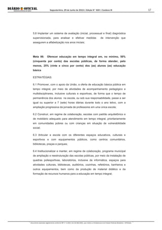 Segunda-feira, 29 de Junho de 2015 | Edição N° 600 | Cardeno III
Documento assinado digitalmente conforme MP nº 2.200-2 de 24/08/2001, que institui a Infraestrutura de Chaves Públicas Brasileira - ICP-Brasil.
17
5.8 Implantar um sistema de avaliação (inicial, processual e final) diagnóstica
supervisionada, para analisar e efetivar medidas de intervenção que
assegurem a alfabetização nos anos iniciais;
Meta 06: Oferecer educação em tempo integral em, no mínimo, 50%
(cinquenta por cento) das escolas públicas, de forma atender, pelo
menos, 25% (vinte e cinco por cento) dos (as) alunos (as) educação
básica
ESTRATÉGIAS:
6.1 Promover, com o apoio da União, a oferta de educação básica pública em
tempo integral, por meio de atividades de acompanhamento pedagógico e
multidisciplinares, inclusive culturais e esportivas, de forma que o tempo de
permanência dos alunos na escola, ou sob sua responsabilidade, passe a ser
igual ou superior a 7 (sete) horas diárias durante todo o ano letivo, com a
ampliação progressiva da jornada de professores em uma única escola;
6.2 Construir, em regime de colaboração, escolas com padrão arquitetônico e
de mobiliário adequado para atendimento em tempo integral, prioritariamente
em comunidades pobres ou com crianças em situação de vulnerabilidade
social;
6.3 Articular a escola com os diferentes espaços educativos, culturais e
esportivos e com equipamentos públicos, como centros comunitários,
bibliotecas, praças e parques;
6.4 Institucionalizar e manter, em regime de colaboração, programa municipal
de ampliação e reestruturação das escolas públicas, por meio da instalação de
quadras poliesportivas, laboratórios, inclusive de informática, espaços para
atividades culturais, bibliotecas, auditórios, cozinhas, refeitórios, banheiros e
outros equipamentos, bem como da produção de material didático e da
formação de recursos humanos para a educação em tempo integral;
 