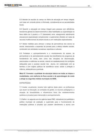 Segunda-feira, 29 de Junho de 2015 | Edição N° 600 | Cardeno III
Documento assinado digitalmente conforme MP nº 2.200-2 de 24/08/2001, que institui a Infraestrutura de Chaves Públicas Brasileira - ICP-Brasil.
18
6.5 Atender às escolas do campo na oferta de educação em tempo integral,
com base em consulta prévia e informada, considerando-se as peculiaridades
locais;
6.6 Garantir a educação em tempo integral para pessoas com deficiência,
transtornos globais do desenvolvimento e altas habilidades ou superdotação na
faixa etária de 4 (quatro) a 17 (dezessete) anos, assegurando atendimento
educacional especializado complementar e suplementar ofertado em salas de
recursos multifuncionais da própria escola ou em instituições especializadas;
6.7 Adotar medidas para otimizar o tempo de permanência dos alunos na
escola, direcionando a expansão da jornada para o efetivo trabalho escolar,
combinado com atividades recreativas, esportivas e culturais;
6.8 Fortalecer o acompanhamento e o monitoramento do acesso, da
permanência e do aproveitamento escolar dos beneficiários de programas de
transferência de renda, bem como das situações de discriminação,
preconceitos e violências na escola, visando ao estabelecimento de condições
adequadas para o sucesso escolar dos alunos, em colaboração com as
famílias e com órgãos públicos de assistência social, saúde e proteção à
infância, adolescência e juventude.
Meta 07: Formatar a qualidade da educação básica em todas as etapas e
modalidades, com melhoria do fluxo escolar e da aprendizagem de modo
a atingir as seguintes médias municipais do IDEB.
ESTRATÉGIAS:
7.1 Avaliar, anualmente, durante toda vigência deste plano, os profissionais
que atuam na Educação, as condições de gestão, os recursos pedagógicos, a
situação de acessibilidade e infraestrutura física dos estabelecimentos
(públicos e privados) para intervenção e acompanhamento.
7.2 Definir, no segundo ano de vigência deste PME, indicadores de qualidade e
política municipal de avaliação e supervisão para o funcionamento de
instituições públicas e privadas que prestam atendimento a alunos com
 