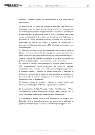 Segunda-feira, 29 de Junho de 2015 | Edição N° 600 | Cardeno III
Documento assinado digitalmente conforme MP nº 2.200-2 de 24/08/2001, que institui a Infraestrutura de Chaves Públicas Brasileira - ICP-Brasil.
19
deficiência, transtornos globais do desenvolvimento e altas habilidades ou
superdotação;
7.4 Assegurar que no quinto ano de vigência deste PME, pelo menos 70%
(setenta por cento) dos alunos do ensino fundamental tenham alcançado nível
suficiente de aprendizado em relação aos direitos e objetivos de aprendizagem
e desenvolvimento de seu ano de estudo, e 50% (cinquenta por cento), pelo
menos, o nível desejável; E no último ano de vigência deste PME, todos os
estudantes do ensino fundamental tenham alcançado nível suficiente de
aprendizado em relação aos direitos e objetivos de aprendizagem e
desenvolvimento de seu ano de estudo, e 80% (oitenta por cento), pelo menos,
o nível desejável;
7.5 Assegurar processo contínuo de autoavaliação das escolas de educação
básica, por meio de instrumentos de avaliação que orientem as dimensões a
serem fortalecidas, destacando-se a elaboração de planejamento estratégico, a
melhoria contínua da qualidade educacional, a formação continuada dos
profissionais da educação e o aprimoramento da gestão democrática;
7.6 Socializar, e efetivar o acompanhamento do Plano de Ações Articuladas –
PAR, semestralmente, dando cumprimento às metas de qualidade
estabelecidas para a educação básica pública e as estratégias de apoio técnico
e financeiro voltadas à melhoria da gestão educacional, à formação de
professores e profissionais de serviços e apoio escolares, à ampliação e ao
desenvolvimento de recursos pedagógicos e a melhoria e expansão da
infraestrutura física da rede escolar;
7.8 Garantir políticas de combate à violência na escola, inclusive pelo
desenvolvimento de ações destinadas à capacitação de educadores.
7.9 Executar o Plano de Ação Articulada – PAR e o Plano Plurianual – PPA em
consonância com o Plano Municipal de Educação - PME, tendo em vista as
metas e estratégias estabelecidas para a educação básica pública;
7.10 Assegurar a efetiva utilização dos instrumentos de avaliação para
Educação Infantil e Ensino Fundamental, que servirão como parâmetro ao
(re)planejamento das ações educacionais, visando a aprendizagem do aluno.
 