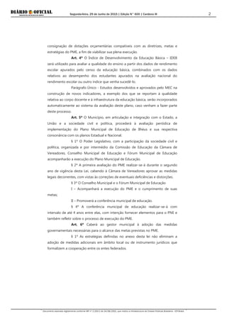 Segunda-feira, 29 de Junho de 2015 | Edição N° 600 | Cardeno III
Documento assinado digitalmente conforme MP nº 2.200-2 de 24/08/2001, que institui a Infraestrutura de Chaves Públicas Brasileira - ICP-Brasil.
2
consignação de dotações orçamentárias compatíveis com as diretrizes, metas e
estratégias do PME, a fim de viabilizar sua plena execução.
Art. 4º O Índice de Desenvolvimento da Educação Básica – IDEB
será utilizado para avaliar a qualidade do ensino a partir dos dados de rendimento
escolar apurados pelo censo da educação básica, combinados com os dados
relativos ao desempenho dos estudantes apurados na avaliação nacional do
rendimento escolar ou outro índice que venha sucedê-lo.
Parágrafo Único - Estudos desenvolvidos e aprovados pelo MEC na
construção de novos indicadores, a exemplo dos que se reportam à qualidade
relativa ao corpo docente e à infraestrutura da educação básica, serão incorporados
automaticamente ao sistema da avaliação deste plano, caso venham a fazer parte
deste processo.
Art. 5º O Município, em articulação e integração com o Estado, a
União e a sociedade civil e política, procederá à avaliação periódica de
implementação do Plano Municipal de Educação de Ilhéus e sua respectiva
consonância com os planos Estadual e Nacional.
§ 1º O Poder Legislativo, com a participação da sociedade civil e
política, organizada e por intermédio da Comissão de Educação da Câmara de
Vereadores, Conselho Municipal de Educação e Fórum Municipal de Educação
acompanharão a execução do Plano Municipal de Educação.
§ 2º A primeira avaliação do PME realizar-se-á durante o segundo
ano de vigência desta Lei, cabendo à Câmara de Vereadores aprovar as medidas
legais decorrentes, com vistas às correções de eventuais deficiências e distorções.
§ 3º O Conselho Municipal e o Fórum Municipal de Educação
I – Acompanhará a execução do PME e o cumprimento de suas
metas;
II – Promoverá a conferência municipal de educação.
§ 4º A conferência municipal de educação realizar-se-á com
intervalo de até 4 anos entre elas, com intenção fornecer elementos para o PNE e
também refletir sobre o processo de execução do PME.
Art. 6º Caberá ao gestor municipal à adoção das medidas
governamentais necessárias para o alcance das metas previstas no PME.
§ 1º As estratégias definidas no anexo desta lei não eliminam a
adoção de medidas adicionais em âmbito local ou de instrumento jurídicos que
formalizem a cooperação entre os entes federados.
 
