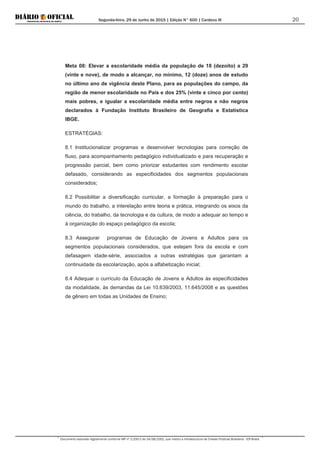 Segunda-feira, 29 de Junho de 2015 | Edição N° 600 | Cardeno III
Documento assinado digitalmente conforme MP nº 2.200-2 de 24/08/2001, que institui a Infraestrutura de Chaves Públicas Brasileira - ICP-Brasil.
20
Meta 08: Elevar a escolaridade média da população de 18 (dezoito) a 29
(vinte e nove), de modo a alcançar, no mínimo, 12 (doze) anos de estudo
no último ano de vigência deste Plano, para as populações do campo, da
região de menor escolaridade no País e dos 25% (vinte e cinco por cento)
mais pobres, e igualar a escolaridade média entre negros e não negros
declarados à Fundação Instituto Brasileiro de Geografia e Estatística
IBGE.
ESTRATÉGIAS:
8.1 Institucionalizar programas e desenvolver tecnologias para correção de
fluxo, para acompanhamento pedagógico individualizado e para recuperação e
progressão parcial, bem como priorizar estudantes com rendimento escolar
defasado, considerando as especificidades dos segmentos populacionais
considerados;
8.2 Possibilitar a diversificação curricular, a formação à preparação para o
mundo do trabalho, a interelação entre teoria e prática, integrando os eixos da
ciência, do trabalho, da tecnologia e da cultura, de modo a adequar ao tempo e
à organização do espaço pedagógico da escola;
8.3 Assegurar programas de Educação de Jovens e Adultos para os
segmentos populacionais considerados, que estejam fora da escola e com
defasagem idade-série, associados a outras estratégias que garantam a
continuidade da escolarização, após a alfabetização inicial;
8.4 Adequar o currículo da Educação de Jovens e Adultos às especificidades
da modalidade, às demandas da Lei 10.639/2003, 11.645/2008 e as questões
de gênero em todas as Unidades de Ensino;
 