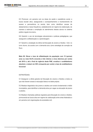 Segunda-feira, 29 de Junho de 2015 | Edição N° 600 | Cardeno III
Documento assinado digitalmente conforme MP nº 2.200-2 de 24/08/2001, que institui a Infraestrutura de Chaves Públicas Brasileira - ICP-Brasil.
21
8.5 Promover, em parceria com as áreas de saúde e assistência social, a
busca escolar ativa, assegurando o acompanhamento e monitoramento de
acesso e permanência na escola, bem como identificar causas de
afastamentos e baixa frequência, estabelecendo em regime de colaboração, de
maneira a estimular a ampliação do atendimento desses alunos no sistema
público regular de ensino;
8.6 Garantir o uso de tecnologias educacionais e práticas pedagógicas, que
assegurem a alfabetização e a aprendizagem.
8.7 Garantir a ampliação da oferta da Educação de Jovens e Adultos - EJA, no
turno diurno, de acordo com a demanda e/ou como estratégia de correção de
fluxo;
Meta 09: Elevar a taxa de alfabetização da população com 15 (quinze)
anos ou mais 93,5% (noventa e três inteiros e cinco décimos por cento)
até 2015 e, até o final da vigência deste PNE, erradicar o analfabetismo
absoluto e reduzir em 50% (cinquenta por cento) a taxa de analfabetismo
funcional
ESTRATÉGIAS:
9.1.Assegurar a oferta gratuita da Educação de Jovens e Adultos a todos os
que não tiveram acesso à educação básica na idade própria;
9.2.Realizar diagnóstico dos jovens e adultos com ensino fundamental e médio
incompletos, para identificar a demanda ativa por vagas na educação de jovens
e adultos;
9.3.Realizar chamadas públicas regulares para Educação de Jovens e Adultos,
promovendo-se busca ativa em regime de colaboração entre entes federados e
em parceria com organizações da sociedade civil;
 