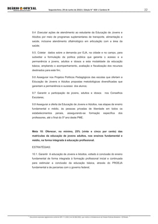 Segunda-feira, 29 de Junho de 2015 | Edição N° 600 | Cardeno III
Documento assinado digitalmente conforme MP nº 2.200-2 de 24/08/2001, que institui a Infraestrutura de Chaves Públicas Brasileira - ICP-Brasil.
22
9.4 .Executar ações de atendimento ao estudante da Educação de Jovens e
Adultos por meio de programas suplementares de transporte, alimentação e
saúde, inclusive atendimento oftalmológico em articulação com a área da
saúde;
9.5. Coletar dados sobre a demanda por EJA, na cidade e no campo, para
subsidiar a formulação da política pública que garanta o acesso e a
permanência a jovens, adultos e idosos a esta modalidade da educação
básica, ampliando o acompanhamento, avaliação e fiscalização dos recursos
destinados para este fim;
9.6 Assegurar nos Projetos Políticos Pedagógicos das escolas que ofertam a
Educação de Jovens e Adultos propostas metodológicas diversificadas que
garantam a permanência e sucesso dos alunos;
9.7 Garantir a participação de jovens, adultos e idosos nos Conselhos
Escolares;
9.8 Assegurar a oferta da Educação de Jovens e Adultos, nas etapas de ensino
fundamental e médio, às pessoas privadas de liberdade em todos os
estabelecimentos penais, assegurando-se formação específica dos
professores, até o final do 5º ano deste PME.
Meta 10: Oferecer, no mínimo, 25% (vinte e cinco por cento) das
matrículas da educação de jovens adultos, nos ensinos fundamental e
médio, na forma integrada à educação profissional.
ESTRATÉGIAS:
10.1. Garantir A educação de Jovens e Adultos, voltado à conclusão do ensino
fundamental de forma integrada à formação profissional inicial e continuada
para estimular a conclusão da educação básica, através do PROEJA
fundamental e de parcerias com o governo federal;
 