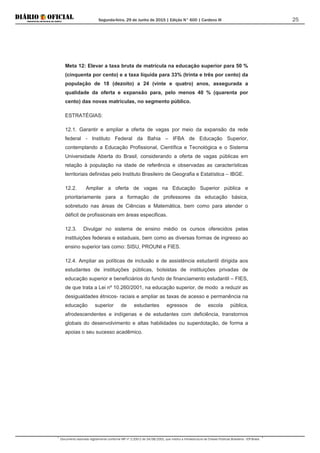 Segunda-feira, 29 de Junho de 2015 | Edição N° 600 | Cardeno III
Documento assinado digitalmente conforme MP nº 2.200-2 de 24/08/2001, que institui a Infraestrutura de Chaves Públicas Brasileira - ICP-Brasil.
25
Meta 12: Elevar a taxa bruta de matrícula na educação superior para 50 %
(cinquenta por cento) e a taxa líquida para 33% (trinta e três por cento) da
população de 18 (dezoito) a 24 (vinte e quatro) anos, assegurada a
qualidade da oferta e expansão para, pelo menos 40 % (quarenta por
cento) das novas matrículas, no segmento público.
ESTRATÉGIAS:
12.1. Garantir e ampliar a oferta de vagas por meio da expansão da rede
federal - Instituto Federal da Bahia – IFBA de Educação Superior,
contemplando a Educação Profissional, Científica e Tecnológica e o Sistema
Universidade Aberta do Brasil, considerando a oferta de vagas públicas em
relação à população na idade de referência e observadas as características
territoriais definidas pelo Instituto Brasileiro de Geografia e Estatística – IBGE.
12.2. Ampliar a oferta de vagas na Educação Superior pública e
prioritariamente para a formação de professores da educação básica,
sobretudo nas áreas de Ciências e Matemática, bem como para atender o
déficit de profissionais em áreas especificas.
12.3. Divulgar no sistema de ensino médio os cursos oferecidos pelas
instituições federais e estaduais, bem como as diversas formas de ingresso ao
ensino superior tais como: SISU, PROUNI e FIES.
12.4. Ampliar as políticas de inclusão e de assistência estudantil dirigida aos
estudantes de instituições públicas, bolsistas de instituições privadas de
educação superior e beneficiários do fundo de financiamento estudantil – FIES,
de que trata a Lei nº 10.260/2001, na educação superior, de modo a reduzir as
desigualdades étnicos- raciais e ampliar as taxas de acesso e permanência na
educação superior de estudantes egressos de escola pública,
afrodescendentes e indígenas e de estudantes com deficiência, transtornos
globais do desenvolvimento e altas habilidades ou superdotação, de forma a
apoias o seu sucesso acadêmico.
 