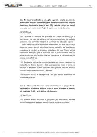 Segunda-feira, 29 de Junho de 2015 | Edição N° 600 | Cardeno III
Documento assinado digitalmente conforme MP nº 2.200-2 de 24/08/2001, que institui a Infraestrutura de Chaves Públicas Brasileira - ICP-Brasil.
26
Meta 13: Elevar a qualidade da educação superior e ampliar a proporção
de mestres e doutores do corpo docente em efetivo exercício no conjunto
do sistema de educação superior para 75% (setenta e cinco por cento),
sendo, do total, no mínimo, 35% (trinta e cinco por cento) doutores;
ESTRATÉGIAS:
13.1. Promover a melhoria da qualidade dos cursos de Pedagogia e
licenciaturas, por meio da aplicação de instrumentos próprios de avaliação
aprovados pela Comissão Nacional de Avaliação da Educação superior –
CONAES, integrando-os às demandas e necessidades das redes de educação
básica, de modo a permitir aos graduandos as aquisições das qualificações
necessárias a conduzir o processo pedagógico de seus futuros alunos,
combinando formação geral e específica com a prática didática, além da
educação para as relações étnico raciais, diversidade e necessidades das
pessoas com deficiência;
13.2. Estabelecer políticas de comunicação das ações internas e externas das
Instituições de Ensino Superior - IES, potencializando meios e formas de
socializar os saberes e fazeres produzidos nas ações de pesquisa, ensino e
extensão dos professores, mestres e doutores;
13.3 Implantar o curso de Pedagogia da Terra para atender a demanda das
populações do campo.
Meta 14 – Elevar gradualmente o número de matrículas na pós-graduação
stricto sensu, de modo a atingir a titulação anual de 60.000 ( sessenta
mil) mestres e 25.000 ( vinte e cinco mil) doutores.
ESTRATÉGIAS:
14.1. Expandir a oferta de cursos de pós graduação stricto sensu, utilizando
inclusive metodologias, recursos e tecnologias de educação à distância.
 