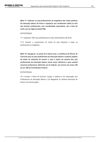 Segunda-feira, 29 de Junho de 2015 | Edição N° 600 | Cardeno III
Documento assinado digitalmente conforme MP nº 2.200-2 de 24/08/2001, que institui a Infraestrutura de Chaves Públicas Brasileira - ICP-Brasil.
29
Meta 17: Valorizar os (as) profissionais do magistério das redes públicas
de educação básica de forma a equiparar seu rendimento médio ao dos
(as) demais profissionais com escolaridade equivalente, até o final do
sexto ano de vigência deste PNE.
ESTRATÉGIAS:
17.1 Capacitar 100% dos profissionais do setor administrativo até 2018;
17.2- Garantir o cumprimento do índice do piso Nacional a todos os
profissionais do magistério.
Meta 18: Assegurar, no prazo de 2 (dois) anos, a existência de Planos de
Carreiras para os (as) profissionais da educação básica e superior pública
de todos os sistemas de ensino e, para o plano de carreira dos (as)
profissionais da educação básica, tomar como referência o piso salarial
nacional profissional, definindo em lei federal, nos termos do inciso VIII
do art. 206 da Constituição Federal.
ESTRATÉGIAS
18.1 Cumprir o Plano de Carreira, Cargos e Salários e de Valorização dos
Profissionais da Educação Básica e do Magistério do Sistema Municipal de
Ensino nas formas legais.
 